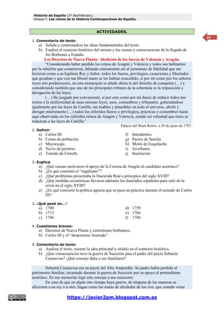 Historia de España (2º Bachillerato).
bloque I: Las raíces de la Historia Contemporánea de España.
https://javier2pm.blogspot.com.es
14
ACTIVIDADES.
1. Comentario de texto:
a) Señala y contextualiza las ideas fundamentales del texto.
b) Explica el contexto histórico del mismo y las causas y consecuencias de la llegada de
los Borbones a España.
Los Decretos de Nueva Planta: Abolición de los fueros de Valencia y Aragón.
“Considerando haber perdido los reinos de Aragón y Valencia y todos sus habitantes
por la rebelión que cometieron, faltando enteramente así al juramento de fidelidad que me
hicieron como a su legítimo Rey y Señor, todos los fueros, privilegios, exenciones y libertades
que gozaban y que con tan liberal mano se les habían concedido, sí por mí como por los señores
reyes mis predecesores, en esta monarquía se añade ahora la del derecho de conquista (…) y
considerando también que uno de los principales tributos de la soberanía es la imposición y
derogación de las leyes.
(…) He juzgado por conveniente, sí por esto como por mi deseo de reducir todos mis
reinos a la uniformidad de unas mismas leyes, usos, costumbres y tribunales, gobernándose
igualmente por las leyes de Castilla, tan loables y plausibles en todo el universo, abolir y
derogar enteramente (…) todos los referidos fueros y privilegios, prácticas y costumbres hasta
aquí observadas en los referidos reinos de Aragón y Valencia, siendo mi voluntad que éstos se
reduzcan a las leyes de Castilla.”
Palacio del Buen Retiro, a 29 de junio de 1707.
2. Definir:
a) Carlos III.
b) Censo de población.
c) Mayorazgo.
d) Navío de permiso.
e) Tratado de Utrecht.
f) Intendentes.
g) Pactos de familia.
h) Motín de Esquilache.
i) Jovellanos.
j) Ilustración.
3. Explica:
a) ¿Qué causas motivaron el apoyo de la Corona de Aragón al candidato austríaco?
b) ¿En qué consistió el “regalismo”?
c) ¿Qué problemas presentaba la Hacienda Real a principios del siglo XVIII?
d) ¿Qué medidas económicas llevaron adelante los ilustrados españoles para salir de la
crisis en el siglo XVIII?
e) ¿En qué consistió la política agraria que se puso en práctica durante el reinado de Carlos
III?
3. ¿Qué pasó en…?
a) 1700
b) 1713
c) 1746
d) 1759
e) 1766
f) 1788
4. Cuestiones breves:
a) Decretos de Nueva Planta y centralismo borbónico.
b) Carlos III y el “despotismo ilustrado”.
5. Comentario de texto:
a) Analiza el texto, resume la idea principal y sitúalo en el contexto histórico.
b) ¿Qué consecuencias tuvo la guerra de Sucesión para el padre del payés Sebastià
Casanovas? ¿Qué consejo daba a sus familiares?
Sebastià Casanovas era un payés del Alto Ampurdán. Su padre había perdido el
patrimonio familiar, incautado durante la guerra de Sucesión por su apoyo al pretendiente
austríaco. En sus memorias legó este consejo a sus sucesores:
En caso de que en algún otro tiempo haya guerra, de ninguna de las maneras se
aficionen a un rey o a otro, hagan como las matas de alrededor de los ríos, que cuando viene
 