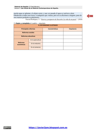 Historia de España (2º Bachillerato).
bloque I: Las raíces de la Historia Contemporánea de España.
https://javier2pm.blogspot.com.es
15
mucha agua se aplastan y la dejan correr, y una vez pasada el agua se vuelven a alzar.
Obedezcan a todos esos reyes, a cualquiera que viniera, pero no se aficionen a ninguno, pues de
otra manera perderán su patrimonio.
Pascual Rodríguez, V. “Guerra y postguerra de Sucesión. La vida de un payés”. (2020)
7. Copia y completa el cuadro – resumen.
EL REFORMISMO ILUSTRADO
Principales reformas Características Impulsores
Reformas sociales
Reformas educativas
Reformas
económicas
En la agricultura
En la industria
En el comercio
 