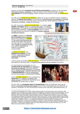 Historia de España (2º Bachillerato)
bloque II: El siglo XIX
https://javier2pm.blogspot.com.es
2
Aunque nos permitía recuperar los territorios peninsulares ocupados por los franceses
(País Vasco, Navarra y Cataluña), hubo que ceder la isla de Santo Domingo y otorgar
concesiones comerciales a Francia. Godoy consiguió como premio el título de príncipe de la
Paz.
En 1796, por el tratado de San Ildefonso, Godoy dio un giro a la política exterior española y
optó por la alianza con Francia, lo que suponía el enfrentamiento con Inglaterra y Portugal.
Entre tanto la situación económica interior era desastrosa: malas cosechas, epidemias,
carestías de alimentos y riesgo de bancarrota.
En 1801 tuvo lugar la guerra de las Naranjas4
, un conflicto entre
España y Portugal debido a la ambición de Godoy. Tras breves
escaramuzas, y la ocupación de las ciudades próximas a la frontera
por las tropas españolas, la paz de Badajoz selló el conflicto.
Portugal cerraría sus puertos a Inglaterra y España recibirá la
localidad de Olivenza.
En 1805 se produjo una derrota
de la escuadra franco-española,
frente a los ingleses, en Trafalgar.
Allí se hundió una flota poderosa y
moderna que había sido armada
con gran sacrificio a mediados de
siglo. España se quedaría sin flota,
y las colonias españolas de
América se quedarían
incomunicadas.
La alianza con Francia y las
obligaciones bélicas que esta
imponía, consumió la inmensa
mayoría de los recursos
disponibles.
A ello se sumó la creciente caída de ingresos
que padecía la Hacienda Real y el deterioro del comercio con las colonias americanas.
La crisis financiera amenazaba con una
reordenación de impuestos que afectaría a
las clases privilegiadas. Ante esta situación
Godoy recurrió al endeudamiento y al aumento
de las contribuciones, y planteó reformas como
la desamortización de tierras eclesiásticas,
con el fin de conseguir recursos para el Estado.
Fueron medidas ineficaces que le granjearon la
oposición de la nobleza y la Iglesia y del
propio príncipe, Fernando VII, que temía verse
desplazado por Godoy ante su padre.
Por otro lado, los impuestos sobre el campesinado, tanto los señoriales como los del
Estado, provocaban el descontento popular, que se veía incrementado por las epidemias, el
hambre y la escasez. En unos veinte años murieron entre 350.000 y 500.000 personas. La
4
La Guerra de las Naranjas fue un breve conflicto militar que enfrentó a Portugal contra Francia y España en 1801.
Napoleón invitó a Portugal a que rompiera su alianza con Inglaterra y cerrara sus puertos a los barcos ingleses. En esta
pretensión arrastró a España (gobernada entonces por el ministro Manuel Godoy), mediante la firma del tratado de
Madrid de 1801. Según este tratado, España declaraba la guerra a Portugal si ésta mantenía su apoyo a los ingleses.
La campaña militar apenas duró dieciocho días entre mayo y junio de 1801. En ella, un ejército español, bajo el mando
del propio Godoy, ocupa sucesivamente una docena y media de poblaciones portuguesas (Arronches, Castelo de Vide,
Campo Maior, Portalegre, Olivenza…). La resistencia portuguesa fue mínima al creer que España no tenía
pretensiones territoriales. La paz se firmó en Badajoz el 6 de junio (Tratado de Badajoz), devolviéndose todas las
conquistas a Portugal, con la excepción de Olivenza y su territorio, que ya era un viejo contencioso fronterizo entre los
dos países. La Guerra de las Naranjas recibe este nombre debido al ramo de naranjas que Godoy envió a la reina
María Luisa cuando sitiaba la ciudad de Elvas.
La familia real de Carlos IV (F. de GOYA)
La guerra de las Naranjas (1801)
Palizón en la batalla de Trafalgar (1805).
 