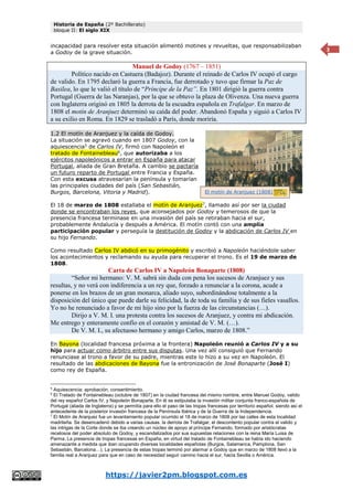 Historia de España (2º Bachillerato)
bloque II: El siglo XIX
https://javier2pm.blogspot.com.es
3
incapacidad para resolver esta situación alimentó motines y revueltas, que responsabilizaban
a Godoy de la grave situación.
Manuel de Godoy (1767 – 1851)
Político nacido en Castuera (Badajoz). Durante el reinado de Carlos IV ocupó el cargo
de valido. En 1795 declaró la guerra a Francia, fue derrotado y tuvo que firmar la Paz de
Basilea, lo que le valió el título de “Príncipe de la Paz”. En 1801 dirigió la guerra contra
Portugal (Guerra de las Naranjas), por la que se obtuvo la plaza de Olivenza. Una nueva guerra
con Inglaterra originó en 1805 la derrota de la escuadra española en Trafalgar. En marzo de
1808 el motín de Aranjuez determinó su caída del poder. Abandonó España y siguió a Carlos IV
a su exilio en Roma. En 1829 se trasladó a París, donde moriría.
1.2 El motín de Aranjuez y la caída de Godoy.
La situación se agravó cuando en 1807 Godoy, con la
aquiescencia5
de Carlos IV, firmó con Napoleón el
tratado de Fontainebleau6
, que autorizaba a los
ejércitos napoleónicos a entrar en España para atacar
Portugal, aliada de Gran Bretaña. A cambio se pactaría
un futuro reparto de Portugal entre Francia y España.
Con esta excusa atravesarían la península y tomarían
las principales ciudades del país (San Sebastián,
Burgos, Barcelona, Vitoria y Madrid).
El 18 de marzo de 1808 estallaba el motín de Aranjuez7
, llamado así por ser la ciudad
donde se encontraban los reyes, que aconsejados por Godoy y temerosos de que la
presencia francesa terminase en una invasión del país se retiraban hacia el sur,
probablemente Andalucía y después a América. El motín contó con una amplia
participación popular y perseguía la destitución de Godoy y la abdicación de Carlos IV en
su hijo Fernando.
Como resultado Carlos IV abdicó en su primogénito y escribió a Napoleón haciéndole saber
los acontecimientos y reclamando su ayuda para recuperar el trono. Es el 19 de marzo de
1808.
Carta de Carlos IV a Napoleón Bonaparte (1808)
“Señor mi hermano: V. M. sabrá sin duda con pena los sucesos de Aranjuez y sus
resultas, y no verá con indiferencia a un rey que, forzado a renunciar a la corona, acude a
ponerse en los brazos de un gran monarca, aliado suyo, subordinándose totalmente a la
disposición del único que puede darle su felicidad, la de toda su familia y de sus fieles vasallos.
Yo no he renunciado a favor de mi hijo sino por la fuerza de las circunstancias (…).
Dirijo a V. M. I. una protesta contra los sucesos de Aranjuez, y contra mi abdicación.
Me entrego y enteramente confío en el corazón y amistad de V. M. (…).
De V. M. I., su afectuoso hermano y amigo Carlos, marzo de 1808.”
En Bayona (localidad francesa próxima a la frontera) Napoleón reunió a Carlos IV y a su
hijo para actuar como árbitro entre sus disputas. Una vez allí consiguió que Fernando
renunciase al trono a favor de su padre, mientras este lo hizo a su vez en Napoleón. El
resultado de las abdicaciones de Bayona fue la entronización de José Bonaparte (José I)
como rey de España.
5
Aquiescencia: aprobación, consentimiento.
6
El Tratado de Fontainebleau (octubre de 1807) en la ciudad francesa del mismo nombre, entre Manuel Godoy, valido
del rey español Carlos IV, y Napoleón Bonaparte. En él se estipulaba la invasión militar conjunta franco-española de
Portugal (aliada de Inglaterra) y se permitía para ello el paso de las tropas francesas por territorio español, siendo así el
antecedente de la posterior invasión francesa de la Península Ibérica y de la Guerra de la Independencia.
7
El Motín de Aranjuez fue un levantamiento popular ocurrido el 18 de marzo de 1808 por las calles de esta localidad
madrileña. Se desencadenó debido a varias causas. la derrota de Trafalgar, el descontento popular contra el valido y
las intrigas de la Corte donde se iba creando un núcleo de apoyo al príncipe Fernando, formado por aristócratas
recelosos del poder absoluto de Godoy, y escandalizados por sus supuestas relaciones con la reina María Luisa de
Parma. La presencia de tropas francesas en España, en virtud del tratado de Fontainebleau se había ido haciendo
amenazante a medida que iban ocupando diversas localidades españolas (Burgos, Salamanca, Pamplona, San
Sebastián, Barcelona…). La presencia de estas tropas terminó por alarmar a Godoy que en marzo de 1808 llevó a la
familia real a Aranjuez para que en caso de necesidad seguir camino hacia el sur, hacia Sevilla o América.
El motín de Aranjuez (1808)
 