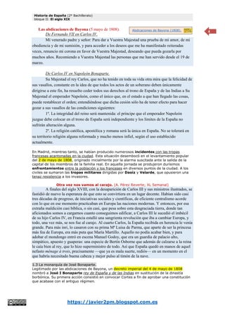 Historia de España (2º Bachillerato)
bloque II: El siglo XIX
https://javier2pm.blogspot.com.es
4
Las abdicaciones de Bayona (5 mayo de 1808).
De Fernando VII en Carlos IV.
Mi venerado padre y señor: Para dar a Vuestra Majestad una prueba de mi amor, de mi
obediencia y de mi sumisión, y para acceder a los deseos que me ha manifestado reiteradas
veces, renuncio mi corona en favor de Vuestra Majestad, deseando que pueda gozarla por
muchos años. Recomiendo a Vuestra Majestad las personas que me han servido desde el 19 de
marzo.
De Carlos IV en Napoleón Bonaparte.
Su Majestad el rey Carlos, que no ha tenido en toda su vida otra mira que la felicidad de
sus vasallos, constante en la idea de que todos los actos de un soberano deben únicamente
dirigirse a este fin, ha resuelto ceder todos sus derechos al trono de España y de las Indias a Su
Majestad el emperador Napoleón, como el único que, en el estado a que han llegado las cosas,
puede restablecer el orden; entendiéndose que dicha cesión sólo ha de tener efecto para hacer
gozar a sus vasallos de las condiciones siguientes:
1º. La integridad del reino será mantenida: el príncipe que el emperador Napoleón
juzgue debe colocar en el trono de España será independiente y los límites de la España no
sufrirán alteración alguna.
2º. La religión católica, apostólica y romana será la única en España. No se tolerará en
su territorio religión alguna reformada y mucho menos infiel, según el uso establecido
actualmente.
En Madrid, mientras tanto, se habían producido numerosos incidentes con las tropas
francesas acantonadas en la ciudad. Esta situación desembocó en el levantamiento popular
del 2 de mayo de 1808, originado inicialmente por la alarma suscitada ante la salida de la
capital de los miembros de la familia real. En aquella jornada se produjeron durísimos
enfrentamientos entre la población y los franceses en diversos puntos de la ciudad. A los
civiles se sumaron las tropas militares dirigidas por Daoíz y Velarde, que opusieron una
tenaz resistencia a los invasores.
Otra vez nos vamos al carajo. (A. Pérez Reverte; XL Semanal)
A finales del siglo XVIII, con la desaparición de Carlos III y sus ministros ilustrados, se
fastidió de nuevo la esperanza de que esto se convirtiera en un lugar decente. Habían sido casi
tres décadas de progreso, de iniciativas sociales y científicas, de eficiente centralismo acorde
con lo que en ese momento practicaban en Europa las naciones modernas. Y entonces, por esa
extraña maldición casi bíblica, o sin casi, que pesa sobre esta desgraciada tierra, donde tan
aficionados somos a cargarnos cuanto conseguimos edificar, a Carlos III le sucedió el imbécil
de su hijo Carlos IV, en Francia estalló una sangrienta revolución que iba a cambiar Europa, y
todo, una vez más, se nos fue al carajo. Al cuarto Carlos, la España recibida en herencia le venía
grande. Para más inri, lo casaron con su prima Mª Luisa de Parma, que aparte de ser la princesa
más fea de Europa, era más puta que María Martillo. Aquello no podía acabar bien, y para
adobar el mondongo entró en escena Manuel Godoy, que era un guardia de palacio alto,
simpático, apuesto y guaperas: una especie de Bertín Osborne que además de calzarse a la reina
le caía bien al rey, que lo hizo superministro de todo. Así que España quedó en manos de aquel
nefasto ménage à trois, precisamente —que ya es mala suerte, rediós— en un momento en el
que habría necesitado buena cabeza y mejor pulso al timón de la nave.
1.3 La monarquía de José Bonaparte.
Legitimado por las abdicaciones de Bayona, un decreto imperial del 4 de mayo de 1808
nombró a José I Bonaparte rey de España y de las Indias en sustitución de la dinastía
borbónica. Su primera acción consistió en convocar Cortes a fin de aprobar una constitución
que acabase con el antiguo régimen.
Abdicaciones de Bayona (1808).
 