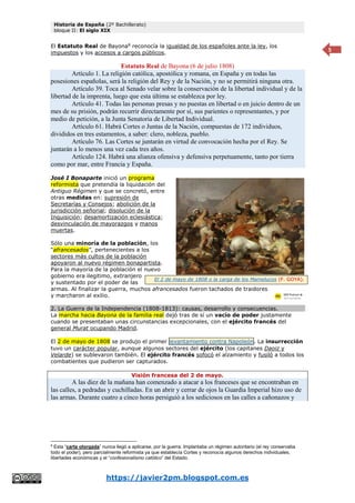 Historia de España (2º Bachillerato)
bloque II: El siglo XIX
https://javier2pm.blogspot.com.es
5
El Estatuto Real de Bayona8
reconocía la igualdad de los españoles ante la ley, los
impuestos y los accesos a cargos públicos.
Estatuto Real de Bayona (6 de julio 1808)
Artículo 1. La religión católica, apostólica y romana, en España y en todas las
posesiones españolas, será la religión del Rey y de la Nación, y no se permitirá ninguna otra.
Artículo 39. Toca al Senado velar sobre la conservación de la libertad individual y de la
libertad de la imprenta, luego que esta última se establezca por ley.
Artículo 41. Todas las personas presas y no puestas en libertad o en juicio dentro de un
mes de su prisión, podrán recurrir directamente por sí, sus parientes o representantes, y por
medio de petición, a la Junta Senatoria de Libertad Individual.
Artículo 61. Habrá Cortes o Juntas de la Nación, compuestas de 172 individuos,
divididos en tres estamentos, a saber: clero, nobleza, pueblo.
Artículo 76. Las Cortes se juntarán en virtud de convocación hecha por el Rey. Se
juntarán a lo menos una vez cada tres años.
Artículo 124. Habrá una alianza ofensiva y defensiva perpetuamente, tanto por tierra
como por mar, entre Francia y España.
José I Bonaparte inició un programa
reformista que pretendía la liquidación del
Antiguo Régimen y que se concretó, entre
otras medidas en: supresión de
Secretarías y Consejos; abolición de la
jurisdicción señorial; disolución de la
Inquisición; desamortización eclesiástica;
desvinculación de mayorazgos y manos
muertas.
Sólo una minoría de la población, los
“afrancesados”, pertenecientes a los
sectores más cultos de la población
apoyaron al nuevo régimen bonapartista.
Para la mayoría de la población el nuevo
gobierno era ilegitimo, extranjero
y sustentado por el poder de las
armas. Al finalizar la guerra, muchos afrancesados fueron tachados de traidores
y marcharon al exilio.
2. La Guerra de la Independencia (1808-1813): causas, desarrollo y consecuencias.
La marcha hacia Bayona de la familia real dejó tras de sí un vacío de poder justamente
cuando se presentaban unas circunstancias excepcionales, con el ejército francés del
general Murat ocupando Madrid.
El 2 de mayo de 1808 se produjo el primer levantamiento contra Napoleón. La insurrección
tuvo un carácter popular, aunque algunos sectores del ejército (los capitanes Daoiz y
Velarde) se sublevaron también. El ejército francés sofocó el alzamiento y fusiló a todos los
combatientes que pudieron ser capturados.
Visión francesa del 2 de mayo.
A las diez de la mañana han comenzado a atacar a los franceses que se encontraban en
las calles, a pedradas y cuchilladas. En un abrir y cerrar de ojos la Guardia Imperial hizo uso de
las armas. Durante cuatro a cinco horas persiguió a los sediciosos en las calles a cañonazos y
8
Esta “carta otorgada” nunca llegó a aplicarse, por la guerra. Implantaba un régimen autoritario (el rey conservaba
todo el poder), pero parcialmente reformista ya que establecía Cortes y reconocía algunos derechos individuales,
libertades económicas y el “confesionalismo católico” del Estado.
El 2 de mayo de 1808 o la carga de los Mamelucos (F. GOYA).
 