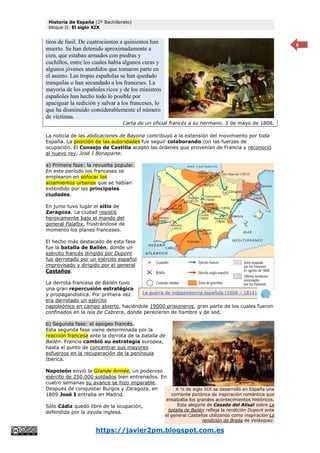 Historia de España (2º Bachillerato)
bloque II: El siglo XIX
https://javier2pm.blogspot.com.es
6
tiros de fusil. De cuatrocientos a quinientos han
muerto. Se han detenido aproximadamente a
cien, que estaban armados con piedras y
cuchillos, entre los cuales había algunos curas y
algunos jóvenes aturdidos que tomaron parte en
el asunto. Las tropas españolas se han quedado
tranquilas o han secundado a los franceses. La
mayoría de los españoles ricos y de los ministros
españoles han hecho todo lo posible por
apaciguar la sedición y salvar a los franceses, lo
que ha disminuido considerablemente el número
de víctimas.
Carta de un oficial francés a su hermano. 3 de mayo de 1808.
La noticia de las abdicaciones de Bayona contribuyó a la extensión del movimiento por toda
España. La posición de las autoridades fue seguir colaborando con las fuerzas de
ocupación. El Consejo de Castilla aceptó las órdenes que provenían de Francia y reconoció
al nuevo rey, José I Bonaparte.
a) Primera fase: la revuelta popular.
En este período los franceses se
emplearon en sofocar los
alzamientos urbanos que se habían
extendido por las principales
ciudades.
En junio tuvo lugar el sitio de
Zaragoza. La ciudad resistió
heroicamente bajo el mando del
general Palafox, frustrándose de
momento los planes franceses.
El hecho más destacado de esta fase
fue la batalla de Bailén, donde un
ejército francés dirigido por Dupont
fue derrotado por un ejército español
improvisado y dirigido por el general
Castaños.
La derrota francesa de Bailén tuvo
una gran repercusión estratégica
y propagandística. Por primera vez
era derrotado un ejército
napoleónico en campo abierto, haciéndole 19000 prisioneros, gran parte de los cuales fueron
confinados en la isla de Cabrera, donde perecieron de hambre y de sed.
b) Segunda fase: el apogeo francés.
Esta segunda fase viene determinada por la
reacción francesa ante la derrota de la batalla de
Bailén. Francia cambió su estrategia europea,
hasta el punto de concentrar sus mayores
esfuerzos en la recuperación de la península
Ibérica.
Napoleón envió la Grande Armée, un poderoso
ejército de 250.000 soldados bien entrenados. En
cuatro semanas su avance se hizo imparable.
Después de conquistar Burgos y Zaragoza, en
1809 José I entraba en Madrid.
Sólo Cádiz quedó libre de la ocupación,
defendida por la ayuda inglesa.
A ½ de siglo XIX se desarrolló en España una
corriente pictórica de inspiración romántica que
ensalzaba los grandes acontecimientos históricos.
Esta alegoría de Casado del Alisal sobre La
batalla de Bailén refleja la rendición Dupont ante
el general Castaños utilizando como inspiración La
rendición de Breda de Velázquez.
La guerra de independencia española (1808 – 1814).
 