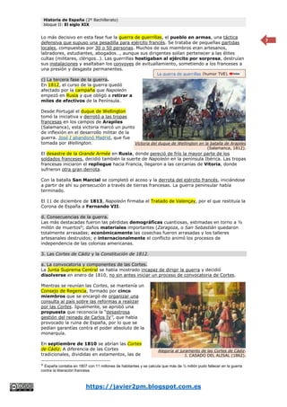 Historia de España (2º Bachillerato)
bloque II: El siglo XIX
https://javier2pm.blogspot.com.es
7
Lo más decisivo en esta fase fue la guerra de guerrillas, el pueblo en armas, una táctica
defensiva que supuso una pesadilla para ejército francés. Se trataba de pequeñas partidas
locales, compuestas por 30 o 50 personas. Muchos de sus miembros eran artesanos,
labradores, estudiantes, abogados…, aunque sus dirigentes solían pertenecer a las élites
cultas (militares, clérigos…). Las guerrillas hostigaban al ejército por sorpresa, destruían
sus instalaciones y asaltaban los convoyes de avituallamiento, sometiendo a los franceses a
una presión y desgaste permanentes.
c) La tercera fase de la guerra.
En 1812, el curso de la guerra quedó
afectado por la campaña que Napoleón
empezó en Rusia y que obligó a retirar a
miles de efectivos de la Península.
Desde Portugal el duque de Wellington
tomó la iniciativa y derrotó a las tropas
francesas en los campos de Arapiles
(Salamanca), esta victoria marcó un punto
de inflexión en el desarrollo militar de la
guerra. José I abandonó Madrid, que fue
tomada por Wellington.
El desastre de la Grande Armée en Rusia, donde pereció de frío la mayor parte de los
soldados franceses, decidió también la suerte de Napoleón en la península Ibérica. Las tropas
francesas iniciaron el repliegue hacia Francia, llegaron a las cercanías de Vitoria, donde
sufrieron otra gran derrota.
Con la batalla San Marcial se completó el acoso y la derrota del ejército francés, iniciándose
a partir de ahí su persecución a través de tierras francesas. La guerra peninsular había
terminado.
El 11 de diciembre de 1813, Napoleón firmaba el Tratado de Valençay, por el que restituía la
Corona de España a Fernando VII.
d. Consecuencias de la guerra.
Las más destacadas fueron las pérdidas demográficas cuantiosas, estimadas en torno a ½
millón de muertos9
; daños materiales importantes (Zaragoza, o San Sebastián quedaron
totalmente arrasadas; económicamente las cosechas fueron arrasadas y los talleres
artesanales destruidos; e internacionalmente el conflicto animó los procesos de
independencia de las colonias americanas.
3. Las Cortes de Cádiz y la Constitución de 1812.
a. La convocatoria y componentes de las Cortes.
La Junta Suprema Central se había mostrado incapaz de dirigir la guerra y decidió
disolverse en enero de 1810, no sin antes iniciar un proceso de convocatoria de Cortes.
Mientras se reunían las Cortes, se mantenía un
Consejo de Regencia, formado por cinco
miembros que se encargó de organizar una
consulta al país sobre las reformas a realizar
por las Cortes. Igualmente, se aprobó una
propuesta que reconocía la “desastrosa
gestión del reinado de Carlos IV”, que había
provocado la ruina de España, por lo que se
pedían garantías contra el poder absoluto de la
monarquía.
En septiembre de 1810 se abrían las Cortes
de Cádiz. A diferencia de las Cortes
tradicionales, divididas en estamentos, las de
9
España contaba en 1807 con 11 millones de habitantes y se calcula que más de ½ millón pudo fallecer en la guerra
contra la liberación francesa.
Victoria del duque de Wellington en la batalla de Arapiles
(Salamanca, 1812).
La guerra de guerrillas (humor TVE).
Alegoría al juramento de las Cortes de Cádiz.
J. CASADO DEL ALISAL (1862).
 