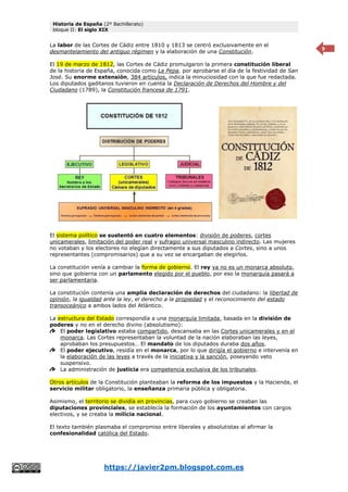 Historia de España (2º Bachillerato)
bloque II: El siglo XIX
https://javier2pm.blogspot.com.es
9
La labor de las Cortes de Cádiz entre 1810 y 1813 se centró exclusivamente en el
desmantelamiento del antiguo régimen y la elaboración de una Constitución.
El 19 de marzo de 1812, las Cortes de Cádiz promulgaron la primera constitución liberal
de la historia de España, conocida como La Pepa, por aprobarse el día de la festividad de San
José. Su enorme extensión, 384 artículos, indica la minuciosidad con la que fue redactada.
Los diputados gaditanos tuvieron en cuenta la Declaración de Derechos del Hombre y del
Ciudadano (1789), la Constitución francesa de 1791.
El sistema político se sustentó en cuatro elementos: división de poderes, cortes
unicamerales, limitación del poder real y sufragio universal masculino indirecto. Las mujeres
no votaban y los electores no elegían directamente a sus diputados a Cortes, sino a unos
representantes (compromisarios) que a su vez se encargaban de elegirlos.
La constitución venía a cambiar la forma de gobierno. El rey ya no es un monarca absoluto,
sino que gobierna con un parlamento elegido por el pueblo, por eso la monarquía pasará a
ser parlamentaria.
La constitución contenía una amplia declaración de derechos del ciudadano: la libertad de
opinión, la igualdad ante la ley, el derecho a la propiedad y el reconocimiento del estado
transoceánico a ambos lados del Atlántico.
La estructura del Estado correspondía a una monarquía limitada, basada en la división de
poderes y no en el derecho divino (absolutismo):
El poder legislativo estaba compartido, descansaba en las Cortes unicamerales y en el
monarca. Las Cortes representaban la voluntad de la nación elaboraban las leyes,
aprobaban los presupuestos… El mandato de los diputados duraba dos años.
El poder ejecutivo, residía en el monarca, por lo que dirigía el gobierno e intervenía en
la elaboración de las leyes a través de la iniciativa y la sanción, poseyendo veto
suspensivo.
La administración de justicia era competencia exclusiva de los tribunales.
Otros artículos de la Constitución planteaban la reforma de los impuestos y la Hacienda, el
servicio militar obligatorio, la enseñanza primaria pública y obligatoria.
Asimismo, el territorio se dividía en provincias, para cuyo gobierno se creaban las
diputaciones provinciales, se establecía la formación de los ayuntamientos con cargos
electivos, y se creaba la milicia nacional.
El texto también plasmaba el compromiso entre liberales y absolutistas al afirmar la
confesionalidad católica del Estado.
 