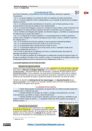 Historia de España (2º Bachillerato)
bloque II: El siglo XIX
https://javier2pm.blogspot.com.es
10
La Constitución de 1812.
Las Cortes Generales y extraordinarias de la Nación española, decretan la siguiente
Constitución:
- Art. 1. La nación española es la reunión de todos los españoles de ambos hemisferios.
- Art. 2. La nación española es libre e independiente, no es ni puede ser patrimonio de ninguna
familia ni persona.
- Art. 3. La soberanía reside esencialmente en la nación, y por lo mismo pertenece a ésta
exclusivamente el derecho de establecer leyes fundamentales.
- Art. 4. La nación está obligada a conservar y proteger con leyes sabias y justas la libertad civil,
la propiedad y los demás derechos legítimos de todos los individuos que la componen (...)
- Art.8. También está obligado todo español, sin distinción alguna, a contribuir en proporción de
sus haberes para los gastos del Estado (...).
- Art. 12. La religión de la Nación española es y será perpetuamente la católica, apostólica,
romana, única verdadera. La Nación la protege por leyes sabias y justas, y prohíbe el ejercicio
de cualquier otra (...).
- Art. 14. El Gobierno de la Nación española es una monarquía moderada hereditaria.
- Art. 15. La potestad de hacer las leyes reside en la Cortes con el rey.
- Art. 16. La potestad de hacer ejecutar las leyes reside en el rey.
- Art. 17. La potestad de aplicar las leyes en las causas civiles y criminales reside en los
tribunales establecidos por la ley (...)
- Art.34. Para la elección de los diputados de Cortes se celebrarán juntas electorales de
parroquia, de partido y de provincia (...)
- Art.366. En todos los pueblos de la Monarquía se establecerán escuelas de primeras letras, en
las que se enseñará a los niños a leer, escribir y contar, y el catecismo de la religión católica, que
comprenderá también una breve exposición de las obligaciones civiles (...)
c. La acción legislativa de las Cortes de Cádiz.
Abolición del régimen señorial.
Además del texto constitucional, las Cortes de Cádiz aprobaron una serie de leyes y decretos
destinados a eliminar el Antiguo Régimen. Así procedieron a la supresión de los señoríos
jurisdiccionales11
, distinguiéndolos de los territoriales, y acabando de esta manera con la
servidumbre feudal. Tras su abolición, los estamentos privilegiados, sobre todo la nobleza,
dejaron de gozar del ejercicio de la administración de justicia, competencia de la nación a
través de sus tribunales de justicia. Igualmente dejaron de percibir una serie de rentas.
También se decretó la eliminación de los mayorazgos y la desamortización de las
tierras comunales, con el objetivo de recaudar capitales para amortizar la deuda pública y
hacer frente a los gastos de la guerra.
La abolición de los señoríos.
1. Desde ahora quedan incorporados a la nación todos los señoríos jurisdiccionales de
cualquier clase y condición que sean.
2. Quedan abolidos los dictados de vasallo y vasallaje y las prestaciones, así reales
como personales, que deban su origen a título jurisdiccional.
7. Quedan abolidos los privilegios, llamados exclusivos, privativos y prohibitivos que
tengan el mismo origen de señorío (…), quedando al libre uso de los pueblos con arreglo al
derecho común (…)
Cádiz, 6 de agosto de 1811.
Abolición de la Inquisición.
Una de las cuestiones más importantes fue la abolición del
tribunal de la Inquisición. Los liberales pretendían acabar con
la policía del antiguo régimen. El 22 de febrero de 1812 quedó
abolida y así se reconocía en el artículo V del capítulo I: El
tribunal de la Inquisición es incompatible con la Constitución.
11
Agosto de 1811.
 