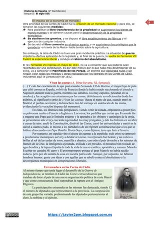 Historia de España (2º Bachillerato)
bloque II: El siglo XIX
https://javier2pm.blogspot.com.es
11
El impulso de la economía de mercado.
Otra prioridad de las Cortes de Cádiz fue la creación de un mercado nacional y para ello, se
tomaron las siguientes medidas:
Para posibilitar la libre transferencia de la propiedad se suprimieron los bienes de
manos muertas y se abrieron cauces para la desamortización de la propiedad
eclesiástica.
Se abolieron los gremios, y se dispuso el libre establecimiento de fábricas y el
ejercicio de cualquier industria.
Se decretó el libre comercio en el sector agrario, y se suprimieron los privilegios que la
ganadería –a través de la Mesta- había tenido sobre la agricultura.
Sin embargo, la obra de Cádiz no tuvo una gran incidencia práctica. La situación de guerra
impidió la efectiva aplicación de lo legislado y, al final de la guerra, la vuelta de Fernando VII
frustró la experiencia liberal y condujo al retorno del absolutismo.
El rey Fernando VII regresa en mayo de 1814, no va a consentir que sus poderes sean
recortados por una constitución. Es por este motivo por el que nada más desembarcar de su
exilio, va a sancionar el Manifiesto de los Persas, un decreto que declaraba nulos y sin
ningún valor todas las medidas y obras realizadas por los liberales en las Cortes de Cádiz,
incluyendo aquí la Constitución de 1812.
Vivan las caenas (A. Pérez Reverte, XL Semanal).
(…) Y esto fue exactamente lo que pasó cuando Fernando VII de Borbón, el mayor hijo de puta
que ciñó corona en España, volvió de Francia (donde le había estado succionando el ciruelo a
Napoleón durante toda la guerra, mientras sus súbditos, los muy capullos, peleaban en su
nombre) y fue acogido con entusiasmo por las masas, debidamente acondicionadas desde los
púlpitos, al significativo grito de ¡Vivan las caenas! (hasta el punto de que, cuando entró en
Madrid, el pueblo ocurrente y dicharachero tiró del carruaje en sustitución de las mulas,
evidenciando la vocación hispana del momento).
En éstas, los liberales más perspicaces, viendo venir la tostada, empezaron a poner pies
en polvorosa rumbo a Francia o Inglaterra. Los otros, los pardillos que creían que Fernando iba
a tragarse una Pepa que le limitaba poderes y le apartaba a los obispos y canónigos de la oreja,
se presentaron ante el rey con toda ingenuidad, los muy pringados, y éste los fulminó en un abrir
y cerrar de ojos: anuló la Constitución, disolvió las Cortes, cerró las universidades y metió en la
cárcel a cuantos pudo, lo mismo a los partidarios de un régimen constitucional que a los que se
habían afrancesado con Pepe Botella. Hasta Goya, como dijimos, tuvo que huir a Francia.
Por supuesto, en seguida vino el ajuste de cuentas a la española: todo cristo se apresuró
a proclamarse monárquico servil y a delatar al vecino. La represión fue bestial, y así volvió a
brillar el sol de las tardes de toros, mantilla y abanico, con todo el país devuelto a los sainetes de
Ramón de la Cruz, la inteligencia ejecutada, exiliada o en presidio, el monarca bien rociado de
agua bendita y la bajuna España de toda la vida de nuevo católica, apostólica y romana. Manolo
Escobar no cantaba Mi carro y El porompompero porque el gran Manolo no había nacido
todavía, pero por ahí andaba la cosa en nuestra patria cañí. Aunque, por supuesto, no faltaron
hombres buenos: gente con ideas y con agallas que se rebeló contra el absolutismo y la
desvergüenza monárquica en conspiraciones liberales.
Extremadura en las Cortes de Cádiz.
Al mismo tiempo que tenía lugar el desarrollo de la Guerra de
Independencia, se reunían en Cádiz las Cortes extraordinarias que
trataban de dotar al país de una nueva organización política de corte liberal
y que como consecuencia final supondrían la ruptura con el Antiguo
Régimen.
La participación extremeña en las mismas fue destacada, siendo 12
el número de diputados que representaron a la provincia. La composición
de este grupo fue variada, predominando los diputados pertenecientes al
clero, la nobleza y al ejército.
 