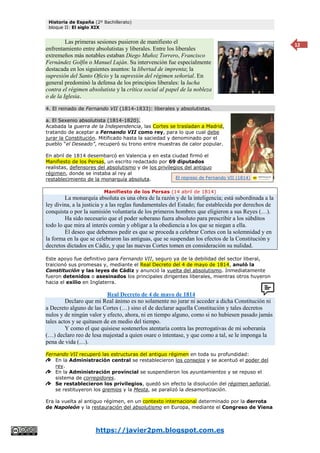 Historia de España (2º Bachillerato)
bloque II: El siglo XIX
https://javier2pm.blogspot.com.es
12
Las primeras sesiones pusieron de manifiesto el
enfrentamiento entre absolutistas y liberales. Entre los liberales
extremeños más notables estaban Diego Muñoz Torrero, Francisco
Fernández Golfín o Manuel Luján. Su intervención fue especialmente
destacada en los siguientes asuntos: la libertad de imprenta; la
supresión del Santo Oficio y la supresión del régimen señorial. En
general predominó la defensa de los principios liberales: la lucha
contra el régimen absolutista y la crítica social al papel de la nobleza
o de la Iglesia.
4. El reinado de Fernando VII (1814-1833): liberales y absolutistas.
a. El Sexenio absolutista (1814-1820).
Acabada la guerra de la Independencia, las Cortes se trasladan a Madrid,
tratando de aceptar a Fernando VII como rey, para lo que cual debe
jurar la Constitución. Mitificado hasta la saciedad y denominado por el
pueblo “el Deseado”, recuperó su trono entre muestras de calor popular.
En abril de 1814 desembarcó en Valencia y en esta ciudad firmó el
Manifiesto de los Persas, un escrito redactado por 69 diputados
realistas, defensores del absolutismo y de los privilegios del antiguo
régimen, donde se instaba al rey al
restablecimiento de la monarquía absoluta.
Manifiesto de los Persas (14 abril de 1814)
La monarquía absoluta es una obra de la razón y de la inteligencia; está subordinada a la
ley divina, a la justicia y a las reglas fundamentales del Estado; fue establecida por derechos de
conquista o por la sumisión voluntaria de los primeros hombres que eligieron a sus Reyes (…).
Ha sido necesario que el poder soberano fuera absoluto para prescribir a los súbditos
todo lo que mira al interés común y obligar a la obediencia a los que se niegan a ella.
El deseo que debemos pedir es que se proceda a celebrar Cortes con la solemnidad y en
la forma en la que se celebraron las antiguas, que se suspendan los efectos de la Constitución y
decretos dictados en Cádiz, y que las nuevas Cortes tomen en consideración su nulidad.
Este apoyo fue definitivo para Fernando VII, seguro ya de la debilidad del sector liberal,
traicionó sus promesas y, mediante el Real Decreto del 4 de mayo de 1814, anuló la
Constitución y las leyes de Cádiz y anunció la vuelta del absolutismo. Inmediatamente
fueron detenidos o asesinados los principales dirigentes liberales, mientras otros huyeron
hacia el exilio en Inglaterra.
Real Decreto de 4 de mayo de 1814
Declaro que mi Real ánimo es no solamente no jurar ni acceder a dicha Constitución ni
a Decreto alguno de las Cortes (…) sino el de declarar aquella Constitución y tales decretos
nulos y de ningún valor y efecto, ahora, ni en tiempo alguno, como si no hubiesen pasado jamás
tales actos y se quitasen de en medio del tiempo.
Y como el que quisiese sostenerlos atentaría contra las prerrogativas de mi soberanía
(…) declaro reo de lesa majestad a quien osare o intentase, y que como a tal, se le imponga la
pena de vida (…).
Fernando VII recuperó las estructuras del antiguo régimen en toda su profundidad:
En la Administración central se restablecieron los consejos y se acentuó el poder del
rey.
En la Administración provincial se suspendieron los ayuntamientos y se repuso el
sistema de corregidores.
Se restablecieron los privilegios, quedó sin efecto la disolución del régimen señorial,
se restituyeron los gremios y la Mesta, se paralizó la desamortización.
Era la vuelta al antiguo régimen, en un contexto internacional determinado por la derrota
de Napoleón y la restauración del absolutismo en Europa, mediante el Congreso de Viena
El regreso de Fernando VII (1814)
 
