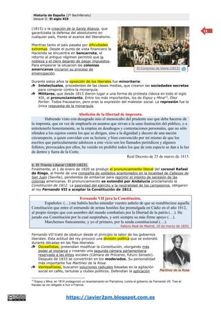Historia de España (2º Bachillerato)
bloque II: El siglo XIX
https://javier2pm.blogspot.com.es
13
(1815) y la creación de la Santa Alianza, que
garantizaba la defensa del absolutismo en
cualquier país, frente al avance del liberalismo.
Mientras tanto el país pasaba por dificultades
extremas. Desde el punto de vista financiero la
Hacienda se encuentra en bancarrota, el
retorno al antiguo régimen permitió que la
nobleza y el clero dejaran de pagar impuestos.
Para empeorar la situación las colonias
americanas iniciaron su proceso de
emancipación.
Durante estos años la oposición de los liberales fue minoritaria:
Intelectuales, procedentes de las clases medias, que crearon las sociedades secretas
para conspirar contra la monarquía.
Militares, que desde 1815 dieron lugar a una forma de protesta clásica en todo el siglo
XIX, el pronunciamiento. Entre los más importantes, los de Espoz y Mina12
, Díez
Porlier. Todos fracasaron, pero eran la expresión del malestar social. La represión fue la
única respuesta de la monarquía.
Abolición de la libertad de imprenta.
Habiendo visto con desagrado mío el menoscabo del prudente uso que debe hacerse de
la imprenta, que en vez de emplearla en asuntos que sirvan a la sana ilustración del público, o a
entretenerlo honestamente, se la emplea en desahogos y contestaciones personales, que no sólo
ofenden a los sujetos contra los que se dirigen, sino a la dignidad y decoro de una nación
circunspecta, a quien convidan con su lectura; y bien convencido por mí mismo de que los
escritos que particularmente adolecen a este vicio son los llamados periódicos y algunos
folletos, provocados por ellos, he venido en prohibir todos los que de esta especie se dan a la luz
de dentro y fuera de la Corte.
Real Decreto de 25 de marzo de 1815.
b. El Trienio Liberal (1820-1823).
Finalmente, el 1 de enero de 1820 se produjo el pronunciamiento liberal del coronel Rafael
de Riego, al frente de una compañía de soldados acantonados en la localidad de Cabezas de
San Juan (Sevilla), pendientes de embarcar para reprimir el intento de secesión de las
colonias americanas. El pronunciamiento se extendió por Andalucía proclamando la
Constitución de 1812. La pasividad del ejército y la neutralidad de los campesinos, obligaron
al rey Fernando VII a aceptar la Constitución de 1812.
Fernando VII jura la Constitución.
Españoles: (…) me habéis hecho entender vuestro anhelo de que se restableciese aquella
Constitución que entre el estruendo de armas hostiles fue promulgada en Cádiz en el año 1812,
al propio tiempo que con asombro del mundo combatíais por la libertad de la patria (…). He
jurado esa Constitución por la cual suspirabais, y seré siempre su más firme apoyo (…).
Marchemos francamente, y yo el primero, por la senda constitucional (…).
Palacio Real de Madrid, 10 de marzo de 1820.
Fernando VII trató de obstruir desde el principio la labor de los gobiernos
liberales. Esta actitud del rey provocó una división política que se extendió
durante décadas en las filas liberales:
Doceañistas, pretendían modificar la Constitución, otorgando más
poder al monarca y creando una segunda cámara parlamentaria
reservada a las élites sociales (Cámara de Próceres, futuro Senado).
Después de 1833 se convertirán en los moderados. Su personalidad
más importante fue Martínez de la Rosa.
Veinteañistas, buscaron soluciones radicales basadas en la agitación
social en cafés, tertulias y clubes políticos. Defendían la aplicación
12
Espoz y Mina: en 1814 protagonizó un levantamiento en Pamplona, contra el gobierno de Fernando VII. Tras el
fracaso se vio obligado a huir a Francia.
Martínez de la Rosa.
El Congreso de Viena (1815)
 