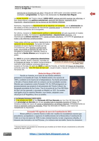 Historia de España (2º Bachillerato)
bloque II: El siglo XIX
https://javier2pm.blogspot.com.es
14
estricta de la Constitución de 1812. Después de 1833 serán conocidos también como
exaltados o progresistas. Su figura más destacada fue Evaristo San Miguel.
La escasa duración del Trienio Liberal (1820-1823) apenas permitió avanzar las reformas, si
bien desarrollaran una política anticlerical: abolición del diezmo, supresión de la
Inquisición, desamortización de los bienes de las órdenes religiosas.
Asimismo, impulsaron la liberalización de la industria y el comercio, con la eliminación de
las trabas a la libre circulación de mercancías (puertos secos13
), tratando de favorecer el
crecimiento económico de la burguesía.
Por último, iniciaron la modernización política y administrativa del país siguiendo el modelo
aprobado en Cádiz. Formalizaron ayuntamientos y diputaciones electivos, y se
reconstruyó la milicia nacional como cuerpo armado voluntario, con el fin de garantizar el
orden y las reformas constitucionales.
Todas estas reformas suscitaron rápidamente la
oposición de la monarquía. Fernando VII había
aceptado el nuevo régimen forzado por las
circunstancias, pero paralizó cuantas leyes
pudo, recurriendo al derecho de veto que le
otorgaba la Constitución. Además, buscó la
ayuda de la Santa Alianza para recuperar su
poder.
En 1815 las grandes potencias absolutistas
(Prusia, Austria, Rusia y Francia), reunidas en
el Congreso de Viena, se habían comprometido a
intervenir ante cualquier amenaza liberal que
surgiera en Europa. En abril de 1823 un ejército francés, al mando del Duque de Angulema,
conocido como los “Cien Mil Hijos de San Luis”, ocupó el país y repuso en nuevo en el trono a
Fernando VII.
Rafael de Riego (1785-1823)
Nacido en Asturias, en el seno de una familia nobiliaria,
perteneció a la Guardia de Corps. En Madrid asistió a los sucesos de
1808 y combatió en la Guerra de la Independencia. Fue hecho prisionero
y llevado a Francia donde entró en contacto con las sociedades secretas
liberales que conspiraron contra Fernando VII. En 1820 protagonizó un
pronunciamiento que propició el advenimiento del Trienio Liberal, fue
designado presidente de las Cortes. Tras la invasión de los Cien Mil Hijos
de San Luís fue apresado y ejecutado en Madrid, en 1823. Su nombre
está ligado al de los mártires liberales, cuyo himno, adoptado como
oficial por la IIª República, lleva su nombre.
c. La Década Ominosa (1823-1833).
El 1 de octubre de 1823 el rey Fernando VII fue liberado por los Cien Mil Hijos de San
Luis promulgó un decreto por el que anulaba todo lo legislado durante el Trienio. El
monarca trataba de nuevo de volver al absolutismo y al antiguo régimen. Inmediatamente se
inició la represión contra los liberales, Riego fue ahorcado en Madrid, y de nuevo fue
restablecida la Inquisición.
Fernando VII suprime de nuevo la Constitución de 1812.
Bienes públicos y notorios fueron a todos mis vasallos los escandalosos sucesos que
precedieron, acompañaron y siguieron el establecimiento de la Democrática Constitución de
Cádiz en el mes de marzo de 1820; la más criminal traición, la más vergonzosa cobardía, el
desacato más horrendo a mi real Persona, y la violencia más inevitable, fueron los elementos
13
Aduanas interiores que gravaban las mercancías que circulaban por el interior del país, encareciendo su venta entre
regiones de origen y destino.
Fernando VII saluda al duque de Angulema
en Cádiz, 1823.
 