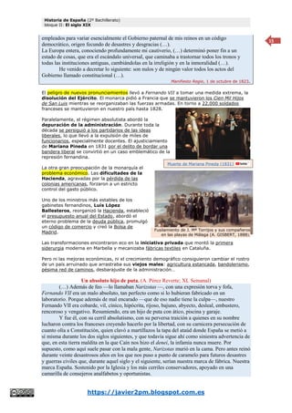 Historia de España (2º Bachillerato)
bloque II: El siglo XIX
https://javier2pm.blogspot.com.es
15
empleados para variar esencialmente el Gobierno paternal de mis reinos en un código
democrático, origen fecundo de desastres y desgracias (…).
La Europa entera, conociendo profundamente mi cautiverio, (…) determinó poner fin a un
estado de cosas, que era el escándalo universal, que caminaba a trastornar todos los tronos y
todas las instituciones antiguas, cambiándolas en la irreligión y en la inmoralidad (…).
He venido a decretar lo siguiente: son nulos y de ningún valor todos los actos del
Gobierno llamado constitucional (…).
Manifiesto Regio, 1 de octubre de 1823.
El peligro de nuevos pronunciamientos llevó a Fernando VII a tomar una medida extrema, la
disolución del Ejército. El monarca pidió a Francia que se mantuvieron los Cien Mil Hijos
de San Luis mientras se reorganizaban las fuerzas armadas. En torno a 22.000 soldados
franceses se mantuvieron en nuestro país hasta 1828.
Paralelamente, el régimen absolutista abordó la
depuración de la administración. Durante toda la
década se persiguió a los partidarios de las ideas
liberales, lo que llevó a la expulsión de miles de
funcionarios, especialmente docentes. El ajusticiamiento
de Mariana Pineda en 1831 por el delito de bordar una
bandera liberal se convirtió en un caso emblemático de la
represión fernandina.
La otra gran preocupación de la monarquía el
problema económico. Las dificultades de la
Hacienda, agravadas por la pérdida de las
colonias americanas, forzaron a un estricto
control del gasto público.
Uno de los ministros más estables de los
gabinetes fernandinos, Luís López
Ballesteros, reorganizó la Hacienda, estableció
el presupuesto anual del Estado, abordó el
eterno problema de la deuda pública, promulgó
un código de comercio y creó la Bolsa de
Madrid.
Las transformaciones encontraron eco en la iniciativa privada que montó la primera
siderurgia moderna en Marbella y mecanizaba fábricas textiles en Cataluña.
Pero ni las mejoras económicas, ni el crecimiento demográfico consiguieron cambiar el rostro
de un país arruinado que arrastraba sus viejos males: agricultura estancada, bandolerismo,
pésima red de caminos, desbarajuste de la administración…
Un absoluto hijo de puta. (A. Pérez Reverte; XL Semanal)
(…) Además de feo —lo llamaban Narizotas —, con una expresión torva y fofa,
Fernando VII era un malo absoluto, tan perfecto como si lo hubieran fabricado en un
laboratorio. Porque además de mal encarado —que de eso nadie tiene la culpa—, nuestro
Fernando VII era cobarde, vil, cínico, hipócrita, rijoso, bajuno, abyecto, desleal, embustero,
rencoroso y vengativo. Resumiendo, era un hijo de puta con ático, piscina y garaje.
Y fue él, con su cerril absolutismo, con su perversa traición a quienes en su nombre
lucharon contra los franceses creyendo hacerlo por la libertad, con su carnicera persecución de
cuanto olía a Constitución, quien clavó a martillazos la tapa del ataúd donde España se metió a
sí misma durante los dos siglos siguientes, y que todavía sigue ahí como siniestra advertencia de
que, en esta tierra maldita en la que Caín nos hizo el deneí, la infamia nunca muere. Por
supuesto, como aquí suele pasar con la mala gente, Narizotas murió en la cama. Pero antes reinó
durante veinte desastrosos años en los que nos puso a punto de caramelo para futuros desastres
y guerras civiles que, durante aquel siglo y el siguiente, serían nuestra marca de fábrica. Nuestra
marca España. Sostenido por la Iglesia y los más cerriles conservadores, apoyado en una
camarilla de consejeros analfabetos y oportunistas.
Fusilamiento de J. Mª Torrijos y sus compañeros
en las playas de Málaga (A. GISBERT, 1888).
Muerte de Mariana Pineda (1831)
 