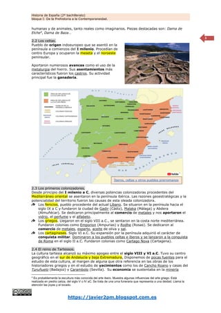 Historia de España (2º bachillerato)
bloque I: De la Prehistoria a la Contemporaneidad.
https://javier2pm.blogspot.com.es
3
humanas y de animales, tanto reales como imaginarios. Piezas destacadas son: Dama de
Elche4
, Dama de Baza…
2.2 Los celtas.
Pueblo de origen indoeuropeo que se asentó en la
península a comienzos del I milenio. Procedían de
centro Europa y ocuparon la meseta y el noroeste
peninsular.
Aportaron numerosos avances como el uso de la
metalurgia del hierro. Sus asentamientos más
característicos fueron los castros. Su actividad
principal fue la ganadería.
2.3 Los primeros colonizadores.
Desde principio del I milenio a C, diversas potencias colonizadoras procedentes del
Mediterráneo oriental se asentaron en la península ibérica. Las razones geoestratégicas y la
potencialidad del territorio fueron las causas de esta oleada colonizadora.
Los fenicios, pueblo procedente del actual Líbano. Se situaron en la península hacia el
siglo IX a C y fundaron la ciudad de Gadir (Cádiz), Malaka (Málaga) y Abdera
(Almuñécar). Se dedicaron principalmente al comercio de metales y nos aportaron el
vidrio, el perfume y el alfabeto.
Los griegos. Llegaron en el siglo VIII a.C., se sentaron en la costa norte mediterránea.
Fundaron colonias como Emporion (Ampurias) y Rodhe (Rosas). Se dedicaron al
comercio de metales, esparto, aceite de oliva y sal.
Los cartagineses. Siglo VI a.C. Su expansión por la península adquirió el carácter de
conquista militar. Dominaron a los pueblos celtas e íberos y se lanzaron a la conquista
de Roma en el siglo II a.C. Fundaron colonias como Cartago Nova (Cartagena).
2.4 El reino de Tartessos.
La cultura tartesia alcanzó su máximo apogeo entre el siglo VIII y VI a.C. Tuvo su centro
geográfico en el sur de Andalucía y baja Extremadura. Disponemos de pocas fuentes para el
estudio de esta cultura, al margen de alguna que otra referencia en las obras de los
historiadores griegos y en el estudio de yacimientos como los de Cancho Roano y casas del
Turuñuelo (Badajoz) y Carambolo (Sevilla). Su economía se sustentaba en la minería
4
Es probablemente la escultura más conocida del arte ibero. Muestra algunas influencias del arte griego. Está
realizada en piedra caliza, del siglo V o IV aC. Se trata de una urna funeraria que representa a una deidad. Llama la
atención las joyas y el tocado.
Íberos, celtas y otros pueblos prerromanos
 