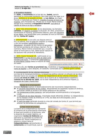 Historia de España (2º Bachillerato)
bloque II: El siglo XIX
https://javier2pm.blogspot.com.es
16
d. El conflicto dinástico.
En 1830, el nacimiento de la hija del rey, Isabel, parecía
garantizar la continuidad borbónica. Pero este hecho dio lugar a un
grave conflicto en la sucesión al trono. La Ley Sálica, de origen
francés e implantada por Felipe V, impedía el acceso al trono a las
mujeres, pero Fernando VII, influido por su mujer María Cristina,
derogó la ley mediante la Pragmática Sanción, que abrió el
camino al trono a su hija y heredera.
El sector más ultraconservador de los absolutistas, los llamados
carlistas, se negaron a aceptar la situación. En 1832, presionaron
fuertemente al monarca, gravemente enfermo, para que repusiera
la Ley Sálica, que beneficiaba como candidato al trono al hermano
del rey, Carlos Mª Isidro.
El enfrentamiento no era sólo una disputa entre el
tío y la sobrina, sino la lucha por imponer un modelo
u otro de sociedad (absolutismo frente a
liberalismo). Alrededor de don Carlos se agrupaban
las fuerzas partidarias del antiguo régimen. Por el
contrario, María Cristina comprendió que, si quería
salvar el trono para su hija, debía buscar apoyos en
los sectores más cercanos al liberalismo.
En 1833, muere Fernando VII, reafirmando en su
testamento a su hija de tres años de edad como
heredera del trono, y nombrando gobernadora a
la reina María Cristina hasta la mayoría de edad
de Isabel.
El mismo día, don Carlos se proclamó rey, iniciándose un levantamiento absolutista en el
norte de España y, poco después, en Cataluña. Comenzaba así la primera guerra carlista.
5. La emancipación de las colonias americanas
La crisis de la monarquía borbónica, la desastrosa política colonial y la difusión de las ideas
liberales fueron los acicates del proceso de independencia de las colonias americanas. Este
proceso se inició en 1808, en el marco de la Guerra de la Independencia española y
culminó en la década de 1820, con la total independencia de la América hispana, a
excepción de Cuba y Puerto Rico.
Causas de la emancipación.
Diversos factores explican el desencadenamiento del movimiento independentista:
El creciente descontento de los criollos, descendientes de españoles nacidos en América,
que tenían vetado el acceso a los cargos políticos en las colonias.
Las limitaciones al libre comercio, que perjudicaban económicamente a la burguesía
criolla.
La difusión de las ideas liberales, importadas desde diferentes ámbitos: la independencia
de los Estados Unidos de América en 1776; las ideas de la Enciclopedia y de la
Revolución francesa…
El vacío de poder generado durante la crisis del reinado de Carlos IV, que terminó por
afianzar las demandas de autogobierno.
La fase inicial del proceso.
La Guerra de la Independencia representó
el comienzo de la emancipación americana.
Al igual que sucedió en la península, ante
la ausencia de un poder legítimo, se
organizaron Juntas de Gobierno que
ejercieron su autoridad en nombre de
Fernando VII. Pronto modificaron su
postura y viraron hacia el
independentismo, aprovechando el
aislamiento con la península, que se
Isabel II de niña (J. ESQUIVEL).
La independencia de las colonias (1808 – 1833)
Fernando VII en su lecho de muerte, 1833.
La primera guerra carlista (1833 – 1839)
 