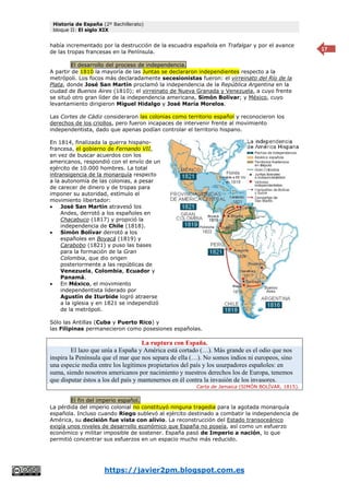 Historia de España (2º Bachillerato)
bloque II: El siglo XIX
https://javier2pm.blogspot.com.es
17
había incrementado por la destrucción de la escuadra española en Trafalgar y por el avance
de las tropas francesas en la Península.
El desarrollo del proceso de independencia.
A partir de 1810 la mayoría de las Juntas se declararon independientes respecto a la
metrópoli. Los focos más declaradamente secesionistas fueron: el virreinato del Río de la
Plata, donde José San Martín proclamó la independencia de la República Argentina en la
ciudad de Buenos Aires (1810); el virreinato de Nueva Granada y Venezuela, a cuyo frente
se situó otro gran líder de la independencia americana, Simón Bolívar; y México, cuyo
levantamiento dirigieron Miguel Hidalgo y José María Morelos.
Las Cortes de Cádiz consideraron las colonias como territorio español y reconocieron los
derechos de los criollos, pero fueron incapaces de intervenir frente al movimiento
independentista, dado que apenas podían controlar el territorio hispano.
En 1814, finalizada la guerra hispano-
francesa, el gobierno de Fernando VII,
en vez de buscar acuerdos con los
americanos, respondió con el envío de un
ejército de 10.000 hombres. La total
intransigencia de la monarquía respecto
a la autonomía de las colonias, a pesar
de carecer de dinero y de tropas para
imponer su autoridad, estímulo el
movimiento libertador:
 José San Martín atravesó los
Andes, derrotó a los españoles en
Chacabuco (1817) y propició la
independencia de Chile (1818).
 Simón Bolívar derrotó a los
españoles en Boyacá (1819) y
Carabobo (1821) y puso las bases
para la formación de la Gran
Colombia, que dio origen
posteriormente a las repúblicas de
Venezuela, Colombia, Ecuador y
Panamá.
 En México, el movimiento
independentista liderado por
Agustín de Iturbide logró atraerse
a la iglesia y en 1821 se independizó
de la metrópoli.
Sólo las Antillas (Cuba y Puerto Rico) y
las Filipinas permanecieron como posesiones españolas.
La ruptura con España.
El lazo que unía a España y América está cortado (…). Más grande es el odio que nos
inspira la Península que el mar que nos separa de ella (…). No somos indios ni europeos, sino
una especie media entre los legítimos propietarios del país y los usurpadores españoles: en
suma, siendo nosotros americanos por nacimiento y nuestros derechos los de Europa, tenemos
que disputar éstos a los del país y mantenernos en él contra la invasión de los invasores.
Carta de Jamaica (SIMÓN BOLÍVAR, 1815).
El fin del imperio español.
La pérdida del imperio colonial no constituyó ninguna tragedia para la agotada monarquía
española. Incluso cuando Riego sublevó al ejército destinado a combatir la independencia de
América, su decisión fue vista con alivio. La reconstrucción del Estado transoceánico
exigía unos niveles de desarrollo económico que España no poseía, así como un esfuerzo
económico y militar imposible de sostener. España pasó de Imperio a nación, lo que
permitió concentrar sus esfuerzos en un espacio mucho más reducido.
 