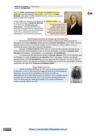 Historia de España (2º Bachillerato)
bloque II: El siglo XIX
https://javier2pm.blogspot.com.es
18
Para las élites americanas los vínculos con España eran una
traba para sus aspiraciones comerciales, sobre todo con Gran
Bretaña, para quien el libre comercio con las colonias fue esencial
para su desarrollo industrial.
A todo había que sumarle la emergencia de Estados Unidos, que
en 1823 promulgó la doctrina Monroe,
cuyo lema fue “América para los
americanos”. Tras esta proclama se
escondían las aspiraciones imperialistas
de la nueva nación, que paulatinamente
reafirmó su condición de potencia
dominante en el continente americano.
Extremadura durante el reinado de Fernando VII.
El reconocimiento de Fernando VII no eximió a todos los que habían apoyado el
liberalismo de la dura represión sufrida durante el Sexenio Absolutista (1814-1820). Muchos
liberales como Francisco Fernández Golfín, José Mª Calatrava y Diego Muñoz-Torrero,
sufrieron de manera especial la represión absolutista.
Durante el Trienio Liberal (1820-1823) se restauraron las reformas iniciadas en las
Cortes de Cádiz. En Extremadura, como en el resto de España, se produjo la división entre
liberales (doceañistas y veinteañistas), y los partidarios del absolutismo.
La restauración del absolutismo durante la década ominosa (1823-1833) significó, para
los liberales, la vuelta al destierro y la represión física e ideológica. Durante esta década
protagonizaron varios levantamientos a los que siguió una dura represión. En uno de ellos, el
del general Torrijos, fue detenido en Málaga y fusilado junto a uno de los más insignes políticos
extremeños del siglo XIX, Francisco Fernández Golfín.
Diego Muñoz Torrero.
Nacido en Cabeza del Buey en 1761, unió su carrera sacerdotal con
la educativa. A los 27 años alcanzó el cargo de rector de la Universidad de
Salamanca. Fue uno de los candidatos a las Cortes de Cádiz en
representación de la Junta Suprema de Extremadura. Se le considera uno de
los padres de la Constitución de 1812. Con el retorno del absolutismo en
1814, fue desterrado por orden de Fernando VII y acabó exiliándose a
Lisboa en donde falleció en 1829.
Con la formulación de la
doctrina que lleva su
nombre, James Monroe
proclamó de forma implícita
su intención de sustituir a
España como nueva potencia
imperialista en América.
 