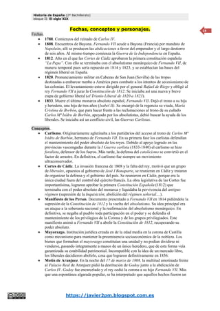 Historia de España (2º Bachillerato)
bloque II: El siglo XIX
https://javier2pm.blogspot.com.es
19
Fechas, conceptos y personajes.
Fechas.
 1788. Comienzos del reinado de Carlos IV.
 1808. Encuentros de Bayona. Fernando VII acude a Bayona (Francia) por mandato de
Napoleón, allí se producen las abdicaciones a favor del emperador y el largo destierro
de seis años. Al mismo tiempo comienza la Guerra de la Independencia en España.
 1812. Año en el que las Cortes de Cádiz aprobaron la primera constitución española
“La Pepa”. Con ello se terminaba con el absolutismo monárquico de Fernando VII, de
manera temporal pues sería repuesto en 1814 y 1823, y se establecían las bases del
régimen liberal en España.
 1820. Pronunciamiento militar en Cabezas de San Juan (Sevilla) de las tropas
destinadas a embarcar rumbo a América para combatir a los intentos de secesionismo de
las colonias. El levantamiento estuvo dirigido por el general Rafael de Riego y obligó al
rey Fernando VII a jurar la Constitución de 1812. Se iniciaba así una nueva y breve
etapa de gobierno liberal (el Trienio Liberal de 1820 a 1823).
 1833. Muere el último monarca absoluto español, Fernando VII. Dejó el trono a su hija
y heredera, una hija de tres años (Isabel II). Se encargó de la regencia su viuda, María
Cristina de Borbón, que para hacer frente a las reclamaciones al trono de su cuñado
Carlos Mª Isidro de Borbón, apoyado por los absolutistas, debió buscar la ayuda de los
liberales. Se iniciaba así un conflicto civil, las Guerras Carlistas.
Conceptos.
 Carlismo. Originariamente aglutinaba a los partidarios del acceso al trono de Carlos Mª
Isidro de Borbón, hermano de Fernando VII. En su primera fase los carlistas defendían
el mantenimiento del poder absoluto de los reyes. Debido al apoyo logrado en las
provincias vascongadas durante la I Guerra carlista (1833-1840) el carlismo se hizo
foralista, defensor de los fueros. Más tarde, la defensa del catolicismo se convirtió en el
factor de arrastre. En definitiva, el carlismo fue siempre un movimiento
ultraconservador.
 Cortes de Cádiz. La invasión francesa de 1808 y la falta del rey, motivó que un grupo
de liberales, opuestos al gobierno de José I Bonaparte, se reunieran en Cádiz y trataran
de organizar la defensa y el gobierno del país. Se reunieron en Cádiz, porque era la
única ciudad fuera del control del ejército francés. La obra legislativa de las Cortes fue
importantísima, lograron aprobar la primera Constitución Española (1812) que
terminaba con el poder absoluto del monarca y liquidaba la pervivencia del antiguo
régimen (supresión de la Inquisición; abolición del régimen señorial…).
 Manifiesto de los Persas. Documento presentado a Fernando VII en 1814 pidiéndole la
supresión de la Constitución de 1812 y la vuelta del absolutismo. Su idea principal era
un ataque a la soberanía nacional y la reafirmación del absolutismo monárquico. En
definitiva, se negaba al pueblo toda participación en el poder y se defendía el
mantenimiento de los privilegios de la Corona y de los grupos privilegiados. Este
manifiesto animó a Fernando VII a abolir la Constitución de 1812, recuperando su
poder absoluto.
 Mayorazgo. Institución jurídica creada en de la edad media en la corona de Castilla
como mecanismo para mantener la preeminencia socioeconómica de la nobleza. Los
bienes que formaban el mayorazgo constituían una unidad y no podían dividirse ni
venderse, pasando íntegramente a manos de un único heredero, que de esta forma veía
garantizada su estabilidad patrimonial. Incompatible con la idea de un mercado libre,
los liberales decidieron abolirlo, cosa que lograron definitivamente en 1836.
 Motín de Aranjuez. En la noche del 17 de marzo de 1808, la multitud amotinada frente
al Palacio Real de Aranjuez pidió la destitución de Godoy junto a la abdicación de
Carlos IV. Godoy fue encarcelado y el rey cedió la corona a su hijo Fernando VII. Más
que una espontánea algarada popular, se ha interpretado que aquellos hechos fueron un
 