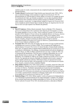 Historia de España (2º Bachillerato)
bloque II: El siglo XIX
https://javier2pm.blogspot.com.es
20
auténtico golpe de estado, consecuencia de una conspiración palaciega inspirada por el
príncipe heredero.
 Trienio Liberal (Constitucional). Etapa histórica que transcurrió entre 1820 y 1823 y
que se caracterizó porque volvió a ponerse en vigor la Constitución de 1812. El
pronunciamiento en 1820 de Rafael de Riego obligó a Fernando VII a aceptar de nuevo
la Constitución de Cádiz, que limitaba sus poderes. Los tres años de gobierno liberal
transcurrieron entre constantes tensiones políticas porque los liberales se dividieron
entre exaltados y moderados. La etapa terminó cuando el Congreso de Verona en 1823
envió a España un ejército francés bajo el mando del Duque de Angulema (los Cien mil
hijos de San Luis) que expulsó a los liberales del gobierno.
Personajes.
 José Mª Calatrava. Político liberal extremeño. Nació en Mérida (1781). Durante la
guerra de la Independencia fue vocal de la Junta Suprema de Extremadura y en 1812
fue elegido diputado a Cortes en Cádiz. Tras la vuelta de Fernando VII, fue enviado a
presidio (1814). Durante el Trienio Liberal, fue nombrado Ministro de Gracia y Justicia
e intervino activamente en la redacción del primer Código Penal español (1822).
Restablecido el absolutismo tuvo que marchar al exilio. Tras la muerte del rey en 1833,
regresó a España y durante la minoría de edad de Isabel II logró su máxima
preeminencia pública (Presidente del Consejo de Ministros y posteriormente Presidente
de las Cortes). Falleció en Madrid en 1847.
 Fernando VII (1784-1833). Rey de España, hijo de Carlos IV al que sucedió de forma
accidentada tras el motín de Aranjuez (1808). Tras la ocupación de España por el
ejército francés, Fernando VII y Carlos IV, fueron llevados a Francia donde residieron
hasta 1814. Al regresar anuló el régimen liberal establecido por la Constitución de 1812
y restableció el absolutismo. Sin embargo, el pronunciamiento del ejército dirigido por
Rafael de Riego, en 1820, le obligó a ponerla de nuevo en vigor. A partir de 1823, con
la restauración del absolutismo, volvió de nuevo a anularla, gobernando otra vez con
poder absoluto hasta su muerte en 1833. José I (1768-1844). Hermano Napoleón
Bonaparte. Fue nombrado en 1808 rey de España. Gobernó de acuerdo con la Carta de
Bayona. Fue apoyado por minorías ilustradas, los llamados afrancesados, aunque la
guerra impidió culminar las reformas. Debió hacer frente a la oposición de la Junta
Central, de las Cortes de Cádiz y de las guerrillas. En 1813, tras la derrota en la batalla
de los Arapiles, renunció al trono y abandonó Madrid.
 Diego Muñoz-Torrero (1761-1828). Ilustre político y sacerdote, natural de Cabeza del
Buey (Badajoz). Durante la Guerra de la Independencia colaboró en la organización de
las Juntas de Defensa. Nombrado representante por la provincia de Extremadura,
participó activamente en las Cortes de Cádiz. Sus ideas liberales le granjearon el odio
de Fernando VII y le llevaron a la reclusión en el convento de San Francisco de Padrón
(A Coruña) y posteriormente al destierro en Portugal, donde murió. Se le considera uno
de los padres de la Constitución de Cádiz de 1812, “La Pepa”.
 Rafael de Riego (1785-1824). Militar español. Luchó en la guerra de la Independencia
y en 1820 dirigió el pronunciamiento de las tropas destinadas a combatir a los rebeldes
de las colonias americanas que estaban acantonadas en Cabezas de San Juan (Sevilla).
Tras la vuelta de Fernando VII en 1823, fue hecho prisionero y ahorcado en Madrid.
 