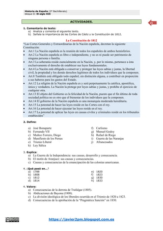 Historia de España (2º Bachillerato)
bloque II: El siglo XIX
https://javier2pm.blogspot.com.es
21
ACTIVIDADES.
1. Comentario de texto:
a) Analiza y comenta el siguiente texto.
b) Señala la importancia de las Cortes de Cádiz y la Constitución de 1812.
La Constitución de 1812
“Las Cortes Generales y Extraordinarias de la Nación española, decretan la siguiente
Constitución:
 Art.1 La Nación española es la reunión de todos los españoles de ambos hemisferios.
 Art.2 La Nación española es libre e independiente, y no es ni puede ser patrimonio de
ninguna persona o familia.
 Art.3 La soberanía reside esencialmente en la Nación, y, por lo mismo, pertenece a ésta
exclusivamente el derecho de establecer sus leyes fundamentales.
 Art.4 La Nación está obligada a conservar y proteger las leyes sabias y justas, la libertad
civil, la propiedad y los demás derechos legítimos de todos los individuos que la componen.
 Art.8 También está obligado todo español, sin distinción alguna, a contribuir en proporción
a sus haberes para los gastos del Estado.
 Art.12 La religión de la Nación española es y será perpetuamente la católica, apostólica,
única y verdadera. La Nación la protege por leyes sabias y justas, y prohíbe el ejercicio de
cualquier otra.
 Art.13 El objeto del Gobierno es la felicidad de la Nación, puesto que el fin último de toda
sociedad política no es otro que el bienestar de los individuos que la componen.
 Art.14 El gobierno de la Nación española es una monarquía moderada hereditaria.
 Art.15 La potestad de hacer las leyes reside en las Cortes con el rey.
 Art.16 La potestad de hacer ejecutar las leyes reside en el rey.
 Art.17 La potestad de aplicar las leyes en causas civiles y criminales reside en los tribunales
establecidos”
2. Define:
a) José Bonaparte
b) Fernando VII
c) Muñoz-Torrero, Diego
d) Manifiesto de los Persas
e) Trienio Liberal
f) Carlismo
g) Manuel Godoy
h) Rafael de Riego
i) Guerra de las Naranjas
j) Afrancesados
k) Ley Sálica
3. Explica:
a) La Guerra de la Independencia: sus causas, desarrollo y consecuencia.
b) El motín de Aranjuez: sus causas y consecuencias.
c) Causas y consecuencias de la emancipación de las colonias americanas.
4. ¿Qué pasó en…?
a) 1788
b) 1808
c) 1812
d) 1814
e) 1820
f) 1823
g) 1830
h) 1833
4. Valora:
a) Consecuencias de la derrota de Trafalgar (1805).
b) Abdicaciones de Bayona (1808).
c) La división ideológica de los liberales ocurrida en el Trienio de 1820 a 1823.
d) Consecuencias de la aprobación de la “Pragmática Sanción” en 1830.
 