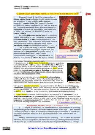Historia de España (2º Bachillerato)
bloque II El siglo XIX
https://javier2pm.blogspot.com.es
1
tema_04
La construcción del estado liberal. El reinado de Isabel II (1843-1868)
Durante el reinado de Isabel II se va a consolidar el
sistema político liberal en España. Los dos partidos liberales
que lucharán por el poder serán los moderados (alta
burguesía) y los progresistas (baja burguesía). Estos se
sucederán en el poder y cuando gobiernen, cada uno redactará
una Constitución a su medida. Fuera del sistema quedan los
absolutistas (Carlistas) que reclamarán el trono para Carlos
Mª Isidro y sus sucesores a lo del siglo XIX, en las tres
guerras carlistas.
En el año 1868 una revolución pone fin al reinado de
Isabel II, ésta se exilia en París y en España se redactará una
nueva constitución, la de 1869, la más progresista de todas
hasta ese momento. Con el trono vacío, las Cortes se lanzan a
la búsqueda de un nuevo rey, el elegido será el italiano
Amadeo de Saboya que durará apenas dos años (1871-1873).
Tras la abdicación del rey se proclama la Primera
República española que no consiguió arreglar nada. Sería
derrocada con el golpe de estado del general Pavía y el
pronunciamiento de Martínez Campos, ambos
acontecimientos contribuyeron a la restauración de los
Borbones en la persona de Alfonso XII, hijo de Isabel II.
1. La Primera Guerra Carlista (1833-1840).
29 de septiembre de 1833, muere Fernando VII, dos días después su
hermano Carlos Mª Isidro y a través del manifiesto de Abrantes,
reclamaba el trono de España. Muchas ciudades le apoyaron, otras
siguieron fieles a la reina regente (María Cristina). La guerra que se
desató fue algo más que una guerra dinástica por la sucesión al
trono, pues enfrentaría a los defensores del antiguo régimen con los
partidarios del nuevo régimen liberal.
El carlismo se presentaba como una ideología tradicionalista y
antiliberal. Bajo el lema “Dios, Patria y Fueros” se agrupaban los
defensores del absolutismo monárquico de don Carlos Mª Isidro, del
mantenimiento del antiguo régimen y del sistema foral particularista.
Entre quienes apoyaban al carlismo figuraban miembros del clero, de la nobleza agraria,
campesinos propietarios del País Vasco, Navarra y Cataluña, y artesanos arruinados por
las reformas liberales y por los nuevos impuestos. Además, los carlistas se identificaban con
los valores de la Iglesia, a la que consideraban defensora de la sociedad tradicional.
La causa isabelina igualmente contó con el apoyo de una parte de la alta nobleza, de la
jerarquía eclesiástica y de los funcionarios. Pero ante la necesidad de ampliar esta base
social para hacer frente al carlismo, la reina regente se vio obligada a buscar apoyos entre la
burguesía y los sectores populares de las ciudades. Para ello tuvo que aceptar sus demandas
de abolición del antiguo régimen y del absolutismo.
Manifiesto de Abrantes (Portugal, 1 de octubre de 1833).
(…) La religión, la observancia y el cumplimiento de la ley fundamental de sucesión y
la singular obligación de defender los derechos imprescriptibles de mis hijos (…) me esfuerzan
a sostener y defender la corona de España del violento despojo que de ella me ha causado una
sanción tan ilegal como destructora de la ley que legítimamente y sin alteración debe ser
perpetuada.
Desde el fatal instante en que murió mi caro hermano (…) creí se habían dictado en mi
defensa las providencias oportunas para mi reconocimiento; y si hasta aquel momento habría
sido traidor el que lo hubiese intentado, ahora será el que no jure mis banderas (…). Encargo
Carlos Mª Isidro
La construcción del estado liberal
(1833 – 1868)
Retrato de Isabel II
(J. CASADO DEL ALISAL)
La primera guerra carlista
 
