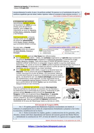 Historia de España (2º Bachillerato)
bloque II El siglo XIX
https://javier2pm.blogspot.com.es
2
encarecidamente la unión, la paz y la perfecta caridad. No parezco yo el sentimiento de que los
católicos españoles que me aman, maten, injurien, roben ni cometan el más mínimo exceso (…).
Don Carlos V (Carlos Mª Isidro de Borbón)
a. El desarrollo del conflicto.
Las primeras partidas carlistas
se levantaron en 1833 por una
amplia zona del territorio
español, pero el foco más
importante se situó en Navarra,
el País Vasco, Cataluña, Aragón
y los Pirineos.
Internacionalmente, el bando
carlista contó con los apoyos
de potencias absolutistas
como Rusia, Prusia y Austria,
que le enviaron dinero y armas.
Por otro lado, el bando
isabelino contó con el apoyo
de Gran Bretaña, Francia y
Portugal.
El conflicto armado pasó por dos fases bien diferenciadas:
En la primera fase (1833 – 1836), los carlistas organizaron un ejército bajo la dirección
del general Zumalacárregui. Emplearon la táctica de guerrillas y controlaron el País
Vasco, Navarra y Aragón –esta última bajo el mando del general Cabrera-, pero no
pudieron unificar su territorio ni conquistar ninguna capital, lo que les restó apoyo
diplomático. Su suerte se truncó en 1835 cuando el general Zumalacárregui murió en el
cerco a Bilbao, la única gran ciudad que estuvo a punto de caer en sus manos.
Quedaban así los carlistas sin su mejor estratega.
En la segunda fase (1836-1840), la guerra se decantó hacia los
liberales. Tras la victoria del general Espartero en Luchana
(1836), que puso fin al sitio de Bilbao. Los insurrectos, faltos de
recursos para financiar la guerra y conscientes de que no podían
ganar, se decantaron por una nueva estrategia caracterizada por
las expediciones a otras regiones. La más importante fue la
famosa expedición real de Carlos V (Carlos Mª Isidro) en 1837,
que a punto estuvo de tomar Madrid, que se encontraba
desguarnecido en ese momento.
Muy pronto la debilidad del carlismo propició discrepancias
entre los partidarios de alcanzar un acuerdo con los liberales y
los defensores de la continuidad de la guerra. Finalmente el jefe
general carlista Maroto acordó la firma del Convenio de
Vergara (1839) con el general liberal Espartero. El acuerdo
establecía el mantenimiento de los fueros en las provincias
vascas y Navarra, así como la integración de la oficialidad carlista
en el ejército real. Sólo las partidas de Cabrera continuaron
resistiendo en la zona del Maestrazgo hasta su derrota en 1840.
El Convenio de Vergara (1839).
Art. 1. El capitán general don Baldomero Espartero recomendará con interés al
Gobierno el cumplimiento de su oferta de comprometerse formalmente a proponer a las Cortes
la concesión o modificación de los fueros.
Art. 2. Serán reconocidos los empleo, grados y condecoraciones de los generales, jefes,
oficiales y demás individuos dependientes del Ejército del teniente general don Rafael Maroto
(…) defendiendo la constitución de 1837, el trono de Isabel II y la regencia de su augusta madre
(…).
Boletín Oficial de Pamplona, 5 de septiembre de 1839.
La primera guerra carlista (1833 – 1839)
General Espartero
 