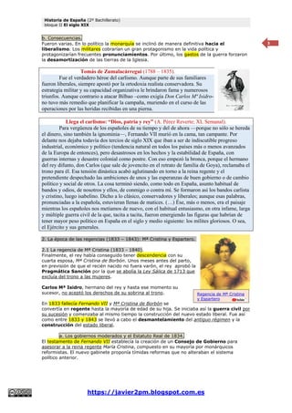 Historia de España (2º Bachillerato)
bloque II El siglo XIX
https://javier2pm.blogspot.com.es
3
b. Consecuencias.
Fueron varias. En lo político la monarquía se inclinó de manera definitiva hacia el
liberalismo. Los militares cobrarían un gran protagonismo en la vida política y
protagonizarían frecuentes pronunciamientos. Por último, los gastos de la guerra forzaron
la desamortización de las tierras de la Iglesia.
Tomás de Zumalacárregui (1788 – 1835).
Fue el verdadero héroe del carlismo. Aunque parte de sus familiares
fueron liberales, siempre apostó por la ortodoxia realista conservadora. Su
estrategia militar y su capacidad organizativa le brindaron fama y numerosos
triunfos. Aunque contrario a atacar Bilbao –como exigía Don Carlos Mª Isidro-
no tuvo más remedio que planificar la campaña, muriendo en el curso de las
operaciones por las heridas recibidas en una pierna.
Llega el carlismo: “Dios, patria y rey” (A. Pérez Reverte; XL Semanal).
Para vergüenza de los españoles de su tiempo y del de ahora —porque no sólo se hereda
el dinero, sino también la ignominia—, Fernando VII murió en la cama, tan campante. Por
delante nos dejaba todavía dos tercios de siglo XIX que iban a ser de indiscutible progreso
industrial, económico y político (tendencia natural en todos los países más o menos avanzados
de la Europa de entonces), pero desastrosos en los hechos y la estabilidad de España, con
guerras internas y desastre colonial como postre. Con eso empezó la bronca, porque el hermano
del rey difunto, don Carlos (que sale de jovencito en el retrato de familia de Goya), reclamaba el
trono para él. Esa tensión dinástica acabó aglutinando en torno a la reina regente y el
pretendiente despechado las ambiciones de unos y las esperanzas de buen gobierno o de cambio
político y social de otros. La cosa terminó siendo, como todo en España, asunto habitual de
bandos y odios, de nosotros y ellos, de conmigo o contra mí. Se formaron así los bandos carlista
y cristino, luego isabelino. Dicho a lo clásico, conservadores y liberales; aunque esas palabras,
pronunciadas a la española, estuvieran llenas de matices. (…) Ése, más o menos, era el paisaje
mientras los españoles nos metíamos de nuevo, con el habitual entusiasmo, en otra infame, larga
y múltiple guerra civil de la que, tacita a tacita, fueron emergiendo las figuras que habrían de
tener mayor peso político en España en el siglo y medio siguiente: los mílites gloriosos. O sea,
el Ejército y sus generales.
2. La época de las regencias (1833 – 1843): Mª Cristina y Espartero.
2.1 La regencia de Mª Cristina (1833 - 1840).
Finalmente, el rey había conseguido tener descendencia con su
cuarta esposa, Mª Cristina de Borbón. Unos meses antes del parto,
en previsión de que el recién nacido no fuera varón, el rey aprobó la
Pragmática Sanción por la que se abolía la Ley Sálica de 1713 que
excluía del trono a las mujeres.
Carlos Mª Isidro, hermano del rey y hasta ese momento su
sucesor, no aceptó los derechos de su sobrina al trono.
En 1833 fallecía Fernando VII y Mª Cristina de Borbón se
convertía en regente hasta la mayoría de edad de su hija. Se iniciaba así la guerra civil por
su sucesión y comenzaba al mismo tiempo la construcción del nuevo estado liberal. Fue así
como entre 1833 y 1843 se llevó a cabo el desmantelamiento del antiguo régimen y la
construcción del estado liberal.
a. Los gobiernos moderados y el Estatuto Real de 1834.
El testamento de Fernando VII establecía la creación de un Consejo de Gobierno para
asesorar a la reina regente María Cristina, compuesto en su mayoría por monárquicos
reformistas. El nuevo gabinete proponía tímidas reformas que no alteraban el sistema
político anterior.
Regencia de Mª Cristina
y Espartero
 