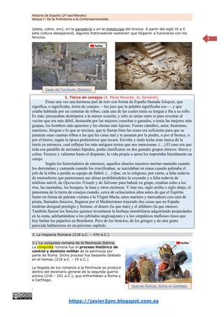 Historia de España (2º bachillerato)
bloque I: De la Prehistoria a la Contemporaneidad.
https://javier2pm.blogspot.com.es
4
(plata, cobre, oro), en la ganadería y en la metalurgia del bronce. A partir del siglo VI a C
esta cultura desapareció, algunos historiadores sostienen que llegaron a fusionarse con los
fenicios.
1. Tierra de conejos (A. Pérez Reverte; XL Semanal).
Érase una vez una hermosa piel de toro con forma de España llamada Ishapan, que
significa, o significaba, tierra de conejos —les juro que la palabra significaba eso—, y que
estaba habitada por un centenar de tribus, cada una de las cuales tenía su lengua e iba a su rollo.
Es más: procuraban destriparse a la menor ocasión, y sólo se unían entre sí para reventar al
vecino que era más débil, destacaba por las mejores cosechas o ganados, o tenía las mujeres más
guapas, los hombres más apuestos y las chozas más lujosas. Fueras cántabro, astur, bastetano,
mastieno, ilergete o lo que se terciara, que te fueran bien las cosas era suficiente para que se
juntaran unas cuantas tribus a las que les caías mal y te pasaran por la piedra, o por el bronce, o
por el hierro, según la época prehistórica que tocara. Envidia y mala leche eran marca de la
tierra ya entonces, cual reflejan los más antiguos textos que nos mencionan. (…) El caso era que
toda esa pandilla de animales bípedos, podía clasificarse en dos grandes grupos étnicos: iberos y
celtas. Feroces y valientes hasta el disparate, la vida propia o ajena les importaba literalmente un
carajo.
Según los historiadores de entonces, aquellos abuelos nuestros morían matando cuando
los derrotaban y cantando cuando los crucificaban, se suicidaban en masa cuando palmaba el
jefe de la tribu o perdía su equipo de fútbol. (…) Que, en lo religioso, por cierto, a falta todavía
de monseñores que pastoreasen sus almas prohibiéndoles la coyunda y a falta todavía de
teléfono móvil, de Operación Triunfo y de Sálvame para babear en grupo, rendían culto a los
ríos, las montañas, los bosques, la luna y otros etcéteras. Y éste era, siglo arriba o siglo abajo, el
panorama de la tierra de conejos cuando, cerca de ochocientos años antes de que el Espíritu
Santo en forma de paloma visitara a la Virgen María, unos marinos y mercaderes con cara de
pirata, llamados fenicios, llegaron por el Mediterráneo trayendo dos cosas que en España
tendrían desigual prestigio y fortuna: el dinero (la que más) y el alfabeto (la que menos).
También fueron los fenicios quienes inventaron la burbuja inmobiliaria adquiriendo propiedades
en la costa, adelantándose a los jubilados anglosajones y a los simpáticos mafiosos rusos que
hoy bailan los pajaritos en Benidorm. Pero de los fenicios, de los griegos y de otra gente
parecida hablaremos en un próximo capítulo.
3. La Hispania Romana (218 a.C. – 476 d.C.)
3.1 La conquista romana de la Península Ibérica.
La conquista romana fue el proceso histórico de
control y dominio militar de la península por
parte de Roma. Dicho proceso fue bastante dilatado
en el tiempo (218 a.C. - 19 a.C.).
La llegada de los romanos a la Península se produce
dentro del escenario general de la segunda guerra
púnica (218 – 201 a.C.), que enfrentaban a Roma y
a Carthago.
.
Casas del Turuñuelo (Badajoz)
Guerras Púnicas: Roma vs Carthago.
 