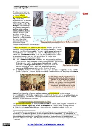 Historia de España (2º Bachillerato)
bloque II El siglo XIX
https://javier2pm.blogspot.com.es
4
Prácticamente la única
reforma emprendida fue
la nueva división
provincial de España en
49 provincias.
Promovida por el ministro
de Fomento y antiguo
afrancesado, Javier de
Burgos. Este diseño era
en realidad la expresión
política uniformadora
liberal, enemiga de todo
fuero o privilegio que
atentase contra el
principio de igualdad de
todos los ciudadanos ante
las leyes. De ahí la
oposición de algunos
territorios donde
rápidamente prendió la llama carlista.
La falta de reformas y la extensión del carlismo hicieron que el trono
isabelino empezara a tambalearse. Así, María Cristina llamó a formar
gobierno a un liberal moderado, Francisco Martínez de la Rosa, al
mismo tiempo que emprendía una serie de reformas entre las que
destacaba el Estatuto Real de 1834. No era ni una constitución ni
una carta otorgada, sino tan sólo un conjunto de reglas para
convocatoria de Cortes, que reconocía:
Unas Cortes bicamerales, formadas por la Cámara de Próceres,
constituida por los grandes de España, por religiosos y por notables
de designación real, y la Cámara de Procuradores, elegida
mediante un sufragio censitario muy restringido. Solo los
varones de más de treinta años que poseyeran una renta
superior a 12000 reales anuales tenían derecho de voto1
.
El monarca mantenía importantes poderes: podía convocar y suspender Cortes cuando
quisiera. Además, cualquier ley necesitaba del consentimiento del rey (derecho de veto).
La insuficiencia de las reformas llevó de nuevo a la división liberal en dos grupos:
moderados (doceañistas) y progresistas (exaltados), división que ya se había iniciado en
el Trienio Liberal2
y que formó las dos grandes tendencias que dominarían la vida política
española en los siguientes decenios.
b. Los progresistas y la Constitución de 1837.
Los gobiernos moderados se mostraron incapaces de vencer a los carlistas y tampoco de
calmar la creciente oposición de los progresistas al Estatuto Real. Éstos acabaron
protagonizando revueltas urbanas, encabezadas por las clases medias, en las que
1
En un país de diez millones de personas, tan sólo tenían derecho a voto en primera instancia unas 16000, que a su
vez elegían a los 950 electores de partido, encargados de escoger, en segunda instancia, a los procuradores. La
convocatoria y disolución de las Cortes correspondía exclusivamente al rey y la función de estas se reducían a votar los
impuestos y a discutir las cuestiones que el monarca propusiese. El duque de Ahumada fue el presidente del
Estamento de Próceres entre 1834 y 1835. Años más tarde sería el fundador del benemérito cuerpo (Guardia Civil).
2
1820-1823.
Nueva división provincial de Javier de Burgos, 1833.
Fco. Martínez de la Rosa
La reina regente, María Cristina de Borbón,
inagura el Estamento de Próceres en julio
de 1834. A partir de 1833, la cuestión
política no se planteó entre absolutistas y
liberales, sino entre las dos tendencias del
liberalismo: moderados y progresistas. Los
moderados se conviertieron en el más
firme sostén de la causa isabelina.
 