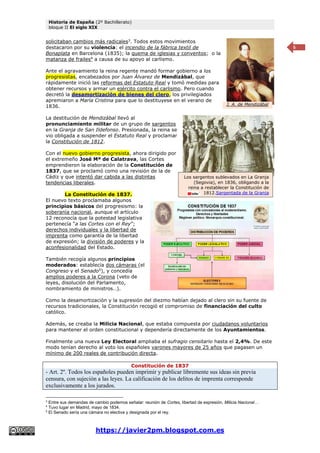 Historia de España (2º Bachillerato)
bloque II El siglo XIX
https://javier2pm.blogspot.com.es
5
solicitaban cambios más radicales3
. Todos estos movimientos
destacaron por su violencia: el incendio de la fábrica textil de
Bonaplata en Barcelona (1835); la quema de iglesias y conventos; o la
matanza de frailes4
a causa de su apoyo al carlismo.
Ante el agravamiento la reina regente mandó formar gobierno a los
progresistas, encabezados por Juan Álvarez de Mendizábal, que
rápidamente inició las reformas del Estatuto Real y tomó medidas para
obtener recursos y armar un ejército contra el carlismo. Pero cuando
decretó la desamortización de bienes del clero, los privilegiados
apremiaron a María Cristina para que lo destituyese en el verano de
1836.
La destitución de Mendizábal llevó al
pronunciamiento militar de un grupo de sargentos
en la Granja de San Ildefonso. Presionada, la reina se
vio obligada a suspender el Estatuto Real y proclamar
la Constitución de 1812.
Con el nuevo gobierno progresista, ahora dirigido por
el extremeño José Mª de Calatrava, las Cortes
emprendieron la elaboración de la Constitución de
1837, que se proclamó como una revisión de la de
Cádiz y que intentó dar cabida a las distintas
tendencias liberales.
La Constitución de 1837.
El nuevo texto proclamaba algunos
principios básicos del progresismo: la
soberanía nacional, aunque el artículo
12 reconocía que la potestad legislativa
pertenecía “a las Cortes con el Rey”;
derechos individuales y la libertad de
imprenta como garantía de la libertad
de expresión; la división de poderes y la
aconfesionalidad del Estado.
También recogía algunos principios
moderados: establecía dos cámaras (el
Congreso y el Senado5
), y concedía
amplios poderes a la Corona (veto de
leyes, disolución del Parlamento,
nombramiento de ministros…).
Como la desamortización y la supresión del diezmo habían dejado al clero sin su fuente de
recursos tradicionales, la Constitución recogió el compromiso de financiación del culto
católico.
Además, se creaba la Milicia Nacional, que estaba compuesta por ciudadanos voluntarios
para mantener el orden constitucional y dependería directamente de los Ayuntamientos.
Finalmente una nueva Ley Electoral ampliaba el sufragio censitario hasta el 2,4%. De este
modo tenían derecho al voto los españoles varones mayores de 25 años que pagasen un
mínimo de 200 reales de contribución directa.
Constitución de 1837
- Art. 2º. Todos los españoles pueden imprimir y publicar libremente sus ideas sin previa
censura, con sujeción a las leyes. La calificación de los delitos de imprenta corresponde
exclusivamente a los jurados.
3
Entre sus demandas de cambio podemos señalar: reunión de Cortes, libertad de expresión, Milicia Nacional…
4
Tuvo lugar en Madrid, mayo de 1834.
5
El Senado sería una cámara no electiva y designada por el rey.
Los sargentos sublevados en La Granja
(Segovia), en 1836, obligando a la
reina a restablecer la Constitución de
1812.Sargentada de la Granja
J. A. de Mendizábal
 