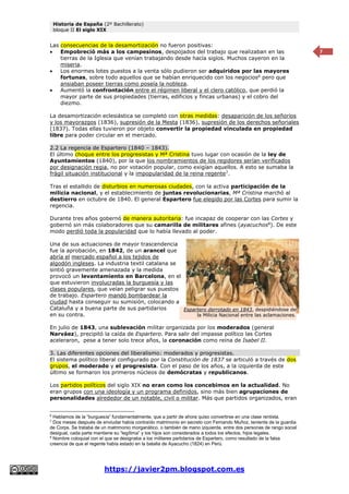Historia de España (2º Bachillerato)
bloque II El siglo XIX
https://javier2pm.blogspot.com.es
7
Las consecuencias de la desamortización no fueron positivas:
 Empobreció más a los campesinos, despojados del trabajo que realizaban en las
tierras de la Iglesia que venían trabajando desde hacía siglos. Muchos cayeron en la
miseria.
 Los enormes lotes puestos a la venta sólo pudieron ser adquiridos por las mayores
fortunas, sobre todo aquellos que se habían enriquecido con los negocios6
pero que
ansiaban poseer tierras como poseía la nobleza.
 Aumentó la confrontación entre el régimen liberal y el clero católico, que perdió la
mayor parte de sus propiedades (tierras, edificios y fincas urbanas) y el cobro del
diezmo.
La desamortización eclesiástica se completó con otras medidas: desaparición de los señoríos
y los mayorazgos (1836), supresión de la Mesta (1836), supresión de los derechos señoriales
(1837). Todas ellas tuvieron por objeto convertir la propiedad vinculada en propiedad
libre para poder circular en el mercado.
2.2 La regencia de Espartero (1840 – 1843).
El último choque entre los progresistas y Mª Cristina tuvo lugar con ocasión de la ley de
Ayuntamientos (1840), por la que los nombramientos de los regidores serían verificados
por designación regia, no por votación popular, como exigían aquellos. A esto se sumaba la
frágil situación institucional y la impopularidad de la reina regente7
.
Tras el estallido de disturbios en numerosas ciudades, con la activa participación de la
milicia nacional, y el establecimiento de juntas revolucionarias, Mª Cristina marchó al
destierro en octubre de 1840. El general Espartero fue elegido por las Cortes para sumir la
regencia.
Durante tres años gobernó de manera autoritaria: fue incapaz de cooperar con las Cortes y
gobernó sin más colaboradores que su camarilla de militares afines (ayacuchos8
). De este
modo perdió toda la popularidad que lo había llevado al poder.
Una de sus actuaciones de mayor trascendencia
fue la aprobación, en 1842, de un arancel que
abría el mercado español a los tejidos de
algodón ingleses. La industria textil catalana se
sintió gravemente amenazada y la medida
provocó un levantamiento en Barcelona, en el
que estuvieron involucradas la burguesía y las
clases populares, que veían peligrar sus puestos
de trabajo. Espartero mandó bombardear la
ciudad hasta conseguir su sumisión, colocando a
Cataluña y a buena parte de sus partidarios
en su contra.
En julio de 1843, una sublevación militar organizada por los moderados (general
Narváez), precipitó la caída de Espartero. Para salir del impasse político las Cortes
aceleraron, pese a tener solo trece años, la coronación como reina de Isabel II.
3. Las diferentes opciones del liberalismo: moderados y progresistas.
El sistema político liberal configurado por la Constitución de 1837 se articuló a través de dos
grupos, el moderado y el progresista. Con el paso de los años, a la izquierda de este
último se formaron los primeros núcleos de demócratas y republicanos.
Los partidos políticos del siglo XIX no eran como los concebimos en la actualidad. No
eran grupos con una ideología y un programa definidos, sino más bien agrupaciones de
personalidades alrededor de un notable, civil o militar. Más que partidos organizados, eran
6
Hablamos de la “burguesía” fundamentalmente, que a partir de ahora quiso convertirse en una clase rentista.
7
Dos meses después de enviudar había contraído matrimonio en secreto con Fernando Muñoz, teniente de la guardia
de Corps. Se trataba de un matrimonio morganático, o también de mano izquierda, entre dos personas de rango social
desigual, cada parte mantiene su “legítima” y los hijos son considerados a todos los efectos, hijos legales.
8
Nombre coloquial con el que se designaba a los militares partidarios de Espartero, como resultado de la falsa
creencia de que el regente había estado en la batalla de Ayacucho (1824) en Perú.
Espartero derrotado en 1843, despidiéndose de
la Milicia Nacional entre las aclamaciones.
 