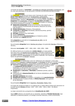 Historia de España (2º Bachillerato)
bloque II El siglo XIX
https://javier2pm.blogspot.com.es
8
corrientes de opinión o “camarillas”, vinculadas por intereses personales o económicos, que
se unían para participar en las elecciones y controlar las diferentes parcelas de poder.
Los moderados.
Los moderados se definían así mismo como “personas de orden” y eran un
grupo heterogéneo formado por terratenientes, comerciantes,
intelectuales conservadores junto a miembros de alta nobleza, alto clero y
jerarquía militar. Antiguos “doceañistas” en el Trienio Liberal, defendían un
programa muy conservador, anteponían la autoridad y el orden a la
participación de las masas en la política y esta debía quedar en manos de
una minoría propietaria e ilustrada. Su programa:
Soberanía compartida (Cortes con la Corona). Esta disponía de
amplios poderes (nombramiento de Ministros, disolución de Cortes,
veto de leyes…)
Cortes bicamerales (Próceres y Procuradores)
Limitación de derechos individuales (libertad de prensa, opinión,
reunión y asociación)
Sufragio censitario muy restringido.
Estado confesional.
Designación de los Ayuntamientos por el Gobierno central.
Supresión de la Milicia Nacional.
Este programa se concretó en la Constitución de 1845, Ley de
Ayuntamientos (1845).
Sus principales dirigentes fueron Martínez de la Rosa y los generales Narváez, O’Donnell y
Serrano.
Estuvieron en el poder: 1837 - 1840, 1844 - 1854, 1856 - 1868.
En 1854 se formó con el nombre de la Unión Liberal, un nuevo partido
que nació como una escisión de los moderados. Pretendía constituirse como
una opción centrista entre los dos partidos clásicos, aunque básicamente
agrupaba a sectores descontentos con la política moderada. Sus impulsores
fueron los generales O´Donnell y Serrano.
Los Progresistas.
Los progresistas se consideraban como los “defensores de la libertad” y entre ellos
predominaba la pequeña y mediana burguesía, la oficialidad del Ejército y también las clases
populares urbanas (artesanos, comerciantes, profesiones liberales). Su programa:
Defendían la soberanía nacional como fuente de legitimidad de poder
y el predominio de las Cortes en el sistema político, mientras
rechazaban la intervención de la Corona en la vida política,
atribuyéndole tan sólo un papel moderador.
Ampliación de derechos y libertades ciudadanas (prensa, opinión,
religión…).
Defensores de la desamortización de los bienes eclesiásticos y de los
ayuntamientos.
Sufragio censitario más amplio.
Designación popular de alcaldes y concejales en los ayuntamientos.
Constitución de un cuerpo armado, la Milicia Nacional, como garante
de las libertades.
Sus principales dirigentes fueron Espartero, Mendizábal, Madoz, Prim.
A lo largo del reinado de Isabel II y la regencia de su madre María Cristina solo estuvieron en
el poder durante breves períodos: 1835 - 1837, 1840 - 1843 y 1854 - 56 (Bienio
Progresista).
La mejor concreción de su programa fue la Constitución de 1837.
Hacia 1849 sufrieron una escisión por su izquierda, naciendo el Partido Demócrata. Que
defendían la soberanía popular y el sufragio universal masculino, cortes unicamerales,
Pascual Madoz
Ramón Mª Narváez
Leopoldo O´Donnell
Francisco Serrano
 