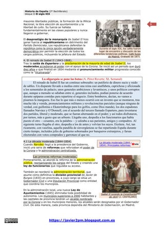 Historia de España (2º Bachillerato)
bloque II El siglo XIX
https://javier2pm.blogspot.com.es
9
mayores libertades públicas, la formación de la Milicia
Nacional, la libre elección de ayuntamientos y la
libertad de culto. Su fuerza se hallaba
fundamentalmente en las clases populares y nunca
llegaron a gobernar.
El desprestigio de la monarquía de Isabel II hizo
ganar fuerza al republicanismo en detrimento del
Partido Demócrata. Los republicanos defendían la
república como la única opción verdaderamente
democrática por permitir la elección de todos los
cargos públicos, incluyendo la jefatura del Estado.
4. El reinado de Isabel II (1843-1868).
Tras la caída de Espartero y la proclamación de la mayoría de edad de Isabel II, los
moderados accedieron al poder con el apoyo de la Corona. Se inició así un periodo que duró
diez años y que finalizó en 1854 mediante el pronunciamiento militar progresista conocido
como la “Vicalvarada”.
La oligarquía se pone las botas (A. Pérez Reverte; XL Semanal)
El reinado de Isabel II fue un continuo sobresalto: un putiferio de dinero sucio y ruido
de sables. Un disparate llevado a medias entre una reina casi analfabeta, caprichosa y aficionada
a los sementales de palacio, unos generales ambiciosos y levantiscos, y unos políticos corruptos
que, aunque a menudo se odiaban entre sí, generales incluidos, podían ponerse de acuerdo
durante opíparas comidas para repartirse el negocio. Entre bomberos, decían, no vamos a
pisarnos la manguera. Eso fue lo que más o menos ocurrió con un invento que se montaron, tras
mucha ida y venida, pronunciamientos militares y revolucioncitas parciales (aunque ninguna de
verdad, con guillotina o Ekaterimburgo para los golfos, como Dios manda), los dos espadones
llamados Narváez y O’Donnell, con el acuerdo del tercero llamado Espartero, para inventarse
dos partidos, liberal y moderado, que se fueran alternando en el poder; y así todos disfrutaron,
por turnos, más a gusto que un arbusto. Llegaba uno, despedía a los funcionarios que había
puesto el otro —cesantes, era la palabra— y calzaba a sus parientes, amigos y compadres. Al
siguiente turno llegaba el otro, despedía a los de antes y volvían los suyos. Etcétera. Así, tan
ricamente, con vaselina, aquella pandilla de sinvergüenzas se fue repartiendo España durante
cierto tiempo, incluidos jefes de gobierno sobornados por banqueros extranjeros, y farsas
electorales con votos comprados y garrotazo al que no.
4.1 La década moderada (1844-1854).
Cuando Narváez llegó a la presidencia del Gobierno,
inició una serie de reformas que reforzaban el poder de
la Corona y la administración centralizada.
Las primeras reformas moderadas.
Primeramente, se abordó la reforma de la administración
pública, reorganizando los cargos del Estado y creando una
ley de funcionarios que regulaba su acceso.
También se reordenó la administración territorial, que
asume como definitiva la división provincial de Javier de
Burgos (1833) en provincias, a cuyo cargo se sitúa un
Gobernador Civil y una Diputación Provincial como entidad
que coordina los municipios.
En la administración local, una nueva Ley de
Ayuntamientos (1845) eliminaba toda posibilidad de
autonomía. Los municipios superiores a 2000 habitantes y
las capitales de provincia tendrán un alcalde nombrado
por la Corona y en los municipios menores, los alcaldes serán designados por el Gobernador
Civil. De esta manera, cada provincia dependía del Ministerio de Gobernación, en Madrid.
Durante el siglo XIX, los cafés fueron
lugar de encuentro y discusión de las
diferentes tendencias políticas. Café Suizo
de Madrid. Grabado de 1871.
Isabel II jurando la Constitución
de 1837 (J. CASTELARO)
La década moderada (1844 –
1854). Principales reformas.
 