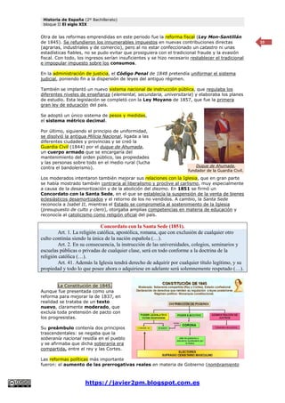 Historia de España (2º Bachillerato)
bloque II El siglo XIX
https://javier2pm.blogspot.com.es
10
Otra de las reformas emprendidas en este periodo fue la reforma fiscal (Ley Mon-Santillán
de 1845). Se refundieron los innumerables impuestos en nuevas contribuciones directas
(agrarias, industriales y de comercio), pero al no estar confeccionado un catastro ni unas
estadísticas fiables, no se pudo evitar que prosiguiera con el tradicional fraude y la evasión
fiscal. Con todo, los ingresos serían insuficientes y se hizo necesario restablecer el tradicional
e impopular impuesto sobre los consumos.
En la administración de justicia, el Código Penal de 1848 pretendía uniformar el sistema
judicial, poniendo fin a la dispersión de leyes del antiguo régimen.
También se implantó un nuevo sistema nacional de instrucción pública, que regulaba los
diferentes niveles de enseñanza (elemental, secundaria, universitaria) y elaboraba los planes
de estudio. Esta legislación se completó con la Ley Moyano de 1857, que fue la primera
gran ley de educación del país.
Se adoptó un único sistema de pesos y medidas,
el sistema métrico decimal.
Por último, siguiendo el principio de uniformidad,
se disolvió la antigua Milicia Nacional, ligada a las
diferentes ciudades y provincias y se creó la
Guardia Civil (1844) por el duque de Ahumada,
un cuerpo armado que se encargaría del
mantenimiento del orden público, las propiedades
y las personas sobre todo en el medio rural (lucha
contra el bandolerismo).
Los moderados intentaron también mejorar sus relaciones con la Iglesia, que en gran parte
se había mostrado también contraria al liberalismo y proclive al carlismo, muy especialmente
a causa de la desamortización y de la abolición del diezmo. En 1851 se firmó un
Concordato con la Santa Sede, en el que se establecía la suspensión de la venta de bienes
eclesiásticos desamortizados y el retorno de los no vendidos. A cambio, la Santa Sede
reconocía a Isabel II, mientras el Estado se comprometía al sostenimiento de la Iglesia
(presupuesto de culto y clero), otorgaba amplias competencias en materia de educación y
reconocía al catolicismo como religión oficial del país.
Concordato con la Santa Sede (1851).
Art. 1. La religión católica, apostólica, romana, que con exclusión de cualquier otro
culto continúa siendo la única de la nación española (…).
Art. 2. En su consecuencia, la instrucción de las universidades, colegios, seminarios y
escuelas públicas o privadas de cualquier clase, será en todo conforme a la doctrina de la
religión católica (…).
Art. 41. Además la Iglesia tendrá derecho de adquirir por cualquier título legítimo, y su
propiedad y todo lo que posee ahora o adquiriese en adelante será solemnemente respetado (…).
La Constitución de 1845.
Aunque fue presentada como una
reforma para mejorar la de 1837, en
realidad se trataba de un texto
nuevo, claramente moderado, que
excluía toda pretensión de pacto con
los progresistas.
Su preámbulo contenía dos principios
trascendentales: se negaba que la
soberanía nacional residía en el pueblo
y se afirmaba que dicha soberanía era
compartida, entre el rey y las Cortes.
Las reformas políticas más importante
fueron: el aumento de las prerrogativas reales en materia de Gobierno (nombramiento
Duque de Ahumada,
fundador de la Guardia Civil.
 