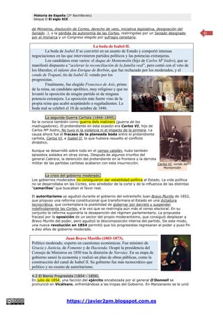 Historia de España (2º Bachillerato)
bloque II El siglo XIX
https://javier2pm.blogspot.com.es
11
de Ministros, disolución de Cortes, derecho de veto, iniciativa legislativa, designación del
Senado…), y la pérdida de autonomía de las Cortes, restringidas por un Senado designado
por el monarca y un Congreso elegido por sufragio censitario.
La boda de Isabel II.
La boda de Isabel II se convirtió en un asunto de Estado y comportó intensas
negociaciones en las que intervinieron partidos políticos y las potencias extranjeras.
Los candidatos eran varios: el duque de Montemolín (hijo de Carlos Mª Isidro), que se
manifestó dispuesto a “acelerar la reconciliación de la familia real”, pero contó con el veto de
los liberales; el infante don Enrique de Borbón, que fue rechazado por los moderados, y el
conde de Trapani, tío de Isabel II, vetado por los
progresistas.
Finalmente, fue elegido Francisco de Asís, primo
de la reina, un candidato apolítico, muy religioso y que no
levantó la oposición de ningún partido ni de ninguna
potencia extranjera. La oposición más fuerte vino de la
propia reina que acabó aceptándolo a regañadientes. La
boda real se celebró el 10 de octubre de 1846.
La segunda Guerra Carlista (1846-1849).
Se le conoce también como guerra dels matiners (guerra de los
madrugadores). El pretendiente en esta ocasión era Carlos VI, hijo de
Carlos Mª Isidro. No tuvo ni la violencia ni el impacto de la primera. La
causa ahora fue el fracaso de la planeada boda entre el pretendiente
carlista, Carlos VI, e Isabel II, lo que hubiera resuelto el conflicto
dinástico.
Aunque se desarrolló sobre todo en el campo catalán, hubo también
episodios aislados en otras zonas. Después de algunos triunfos del
general Cabrera, la detención del pretendiente en la frontera y la derrota
militar de las partidas carlistas acabaron con esta insurrección.
La crisis del gobierno moderado.
Los gobiernos moderados no consiguieron dar estabilidad política al Estado. La vida política
no se desarrollaba en las Cortes, sino alrededor de la corte y de la influencia de las distintas
“camarillas” que buscaban el favor real.
El autoritarismo se agudizó durante el gobierno del extremeño Juan Bravo Murillo de 1852,
que propuso una reforma constitucional que transformara el Estado en una dictadura
tecnocrática, que contemplara la posibilidad de gobernar por decreto y suspender
indefinidamente las Cortes, a la vez que se restringía aún más el censo electoral. En su
conjunto la reforma supondría la desaparición del régimen parlamentario. La propuesta
fracasó por la oposición de un sector del propio moderantismo, que consiguió desplazar a
Bravo Murillo del poder, pero agudizó la descomposición interna del partido. De este modo,
una nueva revolución en 1854 permitió que los progresistas regresaran al poder y puso fin
a diez años de gobierno moderado.
Juan Bravo Murillo (1803-1873).
Político moderado, experto en cuestiones económicas. Fue ministro de
Gracia y Justicia, de Fomento y de Hacienda. Ocupó la presidencia del
Consejo de Ministros en 1850 tras la dimisión de Narváez. En su etapa de
gobierno saneó la economía y realizó un plan de obras públicas, como la
construcción del canal de Isabel II. Su gobierno fue más tecnocrático que
político y no exento de autoritarismo.
4.2 El Bienio Progresista (1854 - 1856).
En julio de 1854, una facción del ejército encabezada por el general O'Donnell se
pronunció en Vicálvaro, enfrentándose a las tropas del Gobierno. En Manzanares se le unió
Carlos VI, conde de
Montemolín
 
