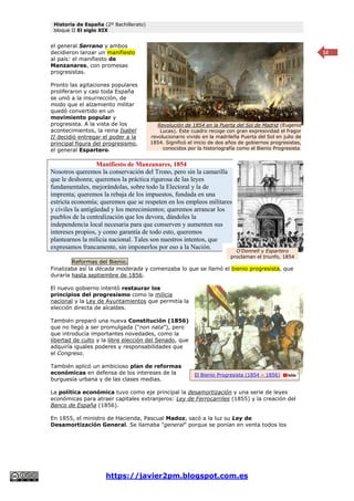 Historia de España (2º Bachillerato)
bloque II El siglo XIX
https://javier2pm.blogspot.com.es
12
el general Serrano y ambos
decidieron lanzar un manifiesto
al país: el manifiesto de
Manzanares, con promesas
progresistas.
Pronto las agitaciones populares
proliferaron y casi toda España
se unió a la insurrección, de
modo que el alzamiento militar
quedó convertido en un
movimiento popular y
progresista. A la vista de los
acontecimientos, la reina Isabel
II decidió entregar el poder a la
principal figura del progresismo,
el general Espartero.
Manifiesto de Manzanares, 1854
Nosotros queremos la conservación del Trono, pero sin la camarilla
que le deshonra; queremos la práctica rigurosa de las leyes
fundamentales, mejorándolas, sobre todo la Electoral y la de
imprenta; queremos la rebaja de los impuestos, fundada en una
estricta economía; queremos que se respeten en los empleos militares
y civiles la antigüedad y los merecimientos; queremos arrancar los
pueblos de la centralización que los devora, dándoles la
independencia local necesaria para que conserven y aumenten sus
intereses propios, y como garantía de todo esto, queremos
plantearnos la milicia nacional. Tales son nuestros intentos, que
expresamos francamente, sin imponerlos por eso a la Nación.
Reformas del Bienio.
Finalizaba así la década moderada y comenzaba lo que se llamó el bienio progresista, que
duraría hasta septiembre de 1856.
El nuevo gobierno intentó restaurar los
principios del progresismo como la milicia
nacional y la Ley de Ayuntamientos que permitía la
elección directa de alcaldes.
También preparó una nueva Constitución (1856)
que no llegó a ser promulgada (“non nata”), pero
que introducía importantes novedades, como la
libertad de culto y la libre elección del Senado, que
adquiría iguales poderes y responsabilidades que
el Congreso.
También aplicó un ambicioso plan de reformas
económicas en defensa de los intereses de la
burguesía urbana y de las clases medias.
La política económica tuvo como eje principal la desamortización y una serie de leyes
económicas para atraer capitales extranjeros: Ley de Ferrocarriles (1855) y la creación del
Banco de España (1856).
En 1855, el ministro de Hacienda, Pascual Madoz, sacó a la luz su Ley de
Desamortización General. Se llamaba "general" porque se ponían en venta todos los
Revolución de 1854 en la Puerta del Sol de Madrid (Eugenio
Lucas). Este cuadro recoge con gran expresividad el fragor
revolucionario vivido en la madrileña Puerta del Sol en julio de
1854. Significó el inicio de dos años de gobiernos progresistas,
conocidos por la historiografía como el Bienio Progresista.
O’Donnell y Espartero
proclaman el triunfo, 1854
El Bienio Progresista (1854 – 1856)
 