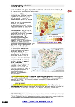 Historia de España (2º Bachillerato)
bloque II El siglo XIX
https://javier2pm.blogspot.com.es
13
bienes del Estado, de la Iglesia, de las órdenes militares, de las instituciones benéficas, de
los Ayuntamientos (bienes propios9
y comunales10
).
Al igual que en 1837, con la
eliminación de la propiedad vinculada
se pretendía conseguir recursos
para la Hacienda e impulsar la
modernización económica de España.
Buena parte de los ingresos fueron
invertidos en la red de
ferrocarriles, considerada la pieza
clave para fomentar los intercambios
y el crecimiento industrial del país.
El procedimiento utilizado para las
ventas fue una copia del de
Mendizábal; sin embargo, había dos
diferencias claras. El dinero
obtenido fue dedicado a la
industrialización del país y a la
expansión del ferrocarril. La otra
diferencia estaba en la propiedad de
dicho dinero: el Estado no era el
propietario, sino los ayuntamientos. Aquel
percibiría el importe de las ventas y lo
utilizaría para el bien de todos.
En este proceso, la burguesía
con dinero fue de nuevo la gran
beneficiaria, aunque la
participación de los pequeños
propietarios de los pueblos fue
mucho más elevada que en el
anterior proceso desamortizador.
La construcción de las líneas del
ferrocarril se inició en 1855 con
la Ley General de
Ferrocarriles, que regulaba su
ejecución y ofrecía amplios
incentivos a las empresas que
intervinieran en ella, de lo que se
beneficiaron especialmente los
capitales extranjeros, que
acudieron en abundancia al
mercado español.
La preocupación de las Cortes por fomentar el desarrollo económico se plasmó también
en los planes de reforestación, desarrollo del sistema de telégrafo, de la red de carreteras,
desarrollo de la banca y de la minería. Todo ello comportó una etapa de desarrollo
económico hasta 1866.
Crisis del bienio.
Las medidas reformistas no remediaron la crisis de subsistencia. Fueron frecuentes las
huelgas obreras en Cataluña, que pedían la reducción de la jornada laboral, la eliminación
de los impuestos de consumos, la mejora de los salarios, la abolición de las quintas.
9
BIENES PROPIOS: Patrimonio perteneciente a los municipios que los ayuntamientos arrendaban para cubrir con sus
ingresos los gastos públicos.
10
BIENES COMUNALES: Patrimonio de propiedad comunitaria de un determinado municipio cuyo aprovechamiento y
disfrute pertenece exclusivamente a sus habitantes. Solían ser bosques y tierras de libre pasto.
La desamortización de Madoz (1855)
 