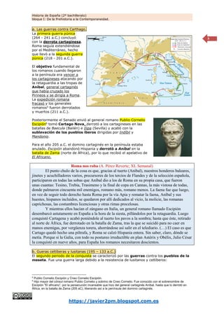 Historia de España (2º bachillerato)
bloque I: De la Prehistoria a la Contemporaneidad.
https://javier2pm.blogspot.com.es
5
a. Las guerras contra Carthago.
La primera guerra púnica
(264 - 241 a.C.) concluyó
con la derrota cartaginesa.
Roma seguía extendiéndose
por el Mediterráneo, hecho
que llevó a la segunda guerra
púnica (218 - 201 a.C.).
El objetivo fundamental de
los romanos cuando llegaron
a la península era vencer a
los cartagineses atacando por
la retaguardia a las tropas de
Aníbal, general cartaginés
que había cruzado los
Pirineos y se dirigía a Roma.
La expedición romana
fracasó y los generales
romanos5
fueron derrotados
y muertos (211 a.C.).
Posteriormente el Senado envió al general romano Publio Cornelio
Escipión6 tomó Cartago Nova, derrotó a los cartagineses en las
batallas de Baecula (Bailén) e Ilipa (Sevilla) y acabó con la
sublevación de los pueblos íberos dirigidas por Indíbil y
Mandonio.
Para el año 205 a.C. el domino cartaginés en la península estaba
anulado. Escipión abandonó Hispania y derrotó a Aníbal en la
batalla de Zama (norte de África), por lo que recibió el apelativo de
El Africano.
Roma nos roba (A. Pérez Reverte; XL Semanal)
El punto chulo de la cosa es que, gracias al tuerto (Anibal), nuestros honderos baleares,
jinetes y acuchilladores varios, precursores de los tercios de Flandes y de la selección española,
participaron en todas las sobas que Aníbal dio a los de Roma en su propia casa, que fueron
unas cuantas: Tesino, Trebia, Trasimeno y la final de copa en Cannas, la más vistosa de todas,
donde palmaron cincuenta mil enemigos, romano más, romano menos. La faena fue que luego,
en vez de seguir todo derecho hasta Roma por la vía Apia y rematar la faena, Aníbal y sus
huestes, hispanos incluidos, se quedaron por allí dedicados al vicio, la molicie, las romanas
caprichosas, las costumbres licenciosas y otras rimas procelosas.
Y mientras ellos hacían el zángano en Italia, un general romano llamado Escipión
desembarcó astutamente en España a la hora de la siesta, pillándolos por la retaguardia. Luego
conquistó Cartagena y acabó poniéndole al tuerto los pavos a la sombra; hasta que éste, retirado
al norte de África, fue derrotado en la batalla de Zama, tras la que se suicidó para no caer en
manos enemigas, por vergüenza torera, ahorrándose así salir en el telediario. (…) El caso es que
Cartago quedó hecho una piltrafa, y Roma se calzó Hispania entera. Sin saber, claro, dónde se
metía. Porque si la Galia, con todo su postureo irreductible en plan Astérix y Obélix, Julio César
la conquistó en nueve años, para España los romanos necesitaron doscientos.
b. Gueras celtíberas y lusitanas (195 – 133 a.C.)
El segundo periodo de la conquista se caracterizó por las guerras contra los pueblos de la
meseta. Fue una guerra larga debido a la resistencia de lusitanos y celtíberos:
5
Publio Cornelio Escipión y Cneo Cornelio Escipión.
6
Hijo mayor del cónsul romano Publio Cornelio y sobrino de Cneo Cornelio. Fue conocido con el sobrenombre de
Escipión “El africano”, por la persecución incansable que hizo del general cartaginés Aníbal, hasta que lo derrotó en
África, en la batalla de Zama (205 aC), liberando así a la península del dominio cartaginés.
 