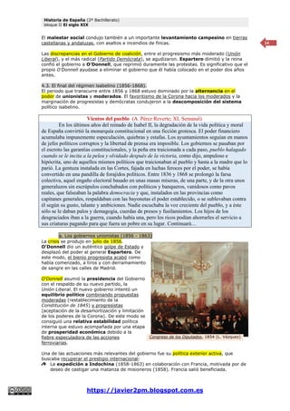 Historia de España (2º Bachillerato)
bloque II El siglo XIX
https://javier2pm.blogspot.com.es
14
El malestar social condujo también a un importante levantamiento campesino en tierras
castellanas y andaluzas, con asaltos e incendios de fincas.
Las discrepancias en el Gobierno de coalición, entre el progresismo más moderado (Unión
Liberal), y el más radical (Partido Demócrata), se agudizaron. Espartero dimitió y la reina
confió el gobierno a O’Donnell, que reprimió duramente las protestas. Es significativo que el
propio O’Donnell ayudase a eliminar el gobierno que él había colocado en el poder dos años
antes.
4.3. El final del régimen isabelino (1856-1868).
El periodo que transcurre entre 1856 y 1868 estuvo dominado por la alternancia en el
poder de unionistas y moderados. El favoritismo de la Corona hacia los moderados y la
marginación de progresistas y demócratas condujeron a la descomposición del sistema
político isabelino.
Vientos del pueblo (A. Pérez Reverte; XL Semanal).
En los últimos años del reinado de Isabel II, la degradación de la vida política y moral
de España convirtió la monarquía constitucional en una ficción grotesca. El poder financiero
acumulaba impunemente especulación, quiebras y estafas. Los ayuntamientos seguían en manos
de jefes políticos corruptos y la libertad de prensa era imposible. Los gobiernos se pasaban por
el escroto las garantías constitucionales, y la peña era traicionada a cada paso, pueblo halagado
cuando se le incita a la pelea y olvidado después de la victoria, como dijo, ampuloso e
hipócrita, uno de aquellos mismos políticos que traicionaban al pueblo y hasta a la madre que lo
parió. La gentuza instalada en las Cortes, fajada en luchas feroces por el poder, se había
convertido en una pandilla de forajidos políticos. Entre 1836 y 1868 se prolongó la farsa
colectiva, aquel engaño electoral basado en unas masas míseras, de una parte, y de la otra unos
generaluzos sin escrúpulos conchabados con políticos y banqueros, vanidosos como pavos
reales, que falseaban la palabra democracia y que, instalados en las provincias como
capitanes generales, respaldaban con las bayonetas el poder establecido, o se sublevaban contra
él según su gusto, talante y ambiciones. Nadie escuchaba la voz creciente del pueblo, y a éste
sólo se le daban palos y demagogia, cuerdas de presos y fusilamientos. Los hijos de los
desgraciados iban a la guerra, cuando había una, pero los ricos podían ahorrarles el servicio a
sus criaturas pagando para que fuera un pobre en su lugar. Continuará…
a. Los gobiernos unionistas (1856 - 1863)
La crisis se produjo en julio de 1856.
O'Donnell dio un auténtico golpe de Estado y
desplazó del poder al general Espartero. De
este modo, el bienio progresista acabó como
había comenzado, a tiros y con derramamiento
de sangre en las calles de Madrid.
O'Donnell asumió la presidencia del Gobierno
con el respaldo de su nuevo partido, la
Unión Liberal. El nuevo gobierno intentó un
equilibrio político combinando propuestas
moderadas (restablecimiento de la
Constitución de 1845) y progresistas
(aceptación de la desamortización y limitación
de los poderes de la Corona). De este modo se
consiguió una relativa estabilidad política
interna que estuvo acompañada por una etapa
de prosperidad económica debido a la
fiebre especuladora de las acciones
ferroviarias.
Una de las actuaciones más relevantes del gobierno fue su política exterior activa, que
buscaba recuperar el prestigio internacional:
La expedición a Indochina (1858-1863) en colaboración con Francia, motivada por de
deseo de castigar una matanza de misioneros (1858). Francia salió beneficiada.
Congreso de los Diputados, 1854 (L. Vázquez)
 