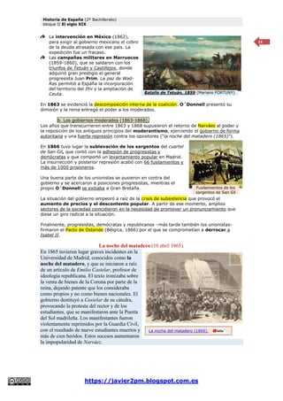 Historia de España (2º Bachillerato)
bloque II El siglo XIX
https://javier2pm.blogspot.com.es
15
La intervención en México (1862),
para exigir al gobierno mexicano el cobro
de la deuda atrasada con ese país. La
expedición fue un fracaso.
Las campañas militares en Marruecos
(1859-1860), que se saldaron con los
triunfos de Tetuán y Castillejos, donde
adquirió gran prestigio el general
progresista Juan Prim. La paz de Wad-
Ras permitió a España la incorporación
del territorio del Ifni y la ampliación de
Ceuta.
En 1863 se evidenció la descomposición interna de la coalición. O´Donnell presentó su
dimisión y la reina entregó el poder a los moderados.
b. Los gobiernos moderados (1863-1868).
Los años que transcurrieron entre 1863 y 1868 supusieron el retorno de Narváez al poder y
la reposición de los antiguos principios del moderantismo, ejerciendo el gobierno de forma
autoritaria y una fuerte represión contra los opositores (“la noche del matadero (1865)”).
En 1866 tuvo lugar la sublevación de los sargentos del cuartel
de San Gil, que contó con la adhesión de progresistas y
demócratas y que comportó un levantamiento popular en Madrid.
La insurrección y posterior represión acabó con 66 fusilamientos y
más de 1000 prisioneros.
Una buena parte de los unionistas se pusieron en contra del
gobierno y se acercaron a posiciones progresistas, mientras el
propio O´Donnell se exiliaba a Gran Bretaña.
La situación del gobierno empeoró a raíz de la crisis de subsistencia que provocó el
aumento de precios y el descontento popular. A partir de ese momento, amplios
sectores de la sociedad coincidieron en la necesidad de promover un pronunciamiento que
diese un giro radical a la situación.
Finalmente, progresistas, demócratas y republicanos –más tarde también los unionistas-
firmaron el Pacto de Ostende (Bélgica, 1866) por el que se comprometían a derrocar a
Isabel II.
La noche del matadero (10 abril 1865).
En 1865 tuvieron lugar graves incidentes en la
Universidad de Madrid, conocidos como la
noche del matadero, y que se iniciaron a raíz
de un artículo de Emilio Castelar, profesor de
ideología republicana. El texto ironizaba sobre
la venta de bienes de la Corona por parte de la
reina, dejando patente que los consideraba
como propios y no como bienes nacionales. El
gobierno destituyó a Castelar de su cátedra,
provocando la protesta del rector y de los
estudiantes, que se manifestaron ante la Puerta
del Sol madrileña. Los manifestantes fueron
violentamente reprimidos por la Guardia Civil,
con el resultado de nueve estudiantes muertos y
más de cien heridos. Estos sucesos aumentaron
la impopularidad de Narváez.
Fusilamientos de los
sargentos de San Gil
Batalla de Tetuán, 1859 (Mariano FORTUNY)
La noche del matadero (1865).
 