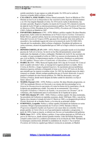 Historia de España (2º Bachillerato)
bloque II El siglo XIX
https://javier2pm.blogspot.com.es
17
sentido autoritario, lo que supuso su caída del poder. En 1854 con la vuelta de
Espartero al poder debió exiliarse a Francia.
 CALATRAVA, JOSE MARÍA. Político liberal extremeño. Nació en Mérida en 1781.
Durante la Guerra de la Independencia fue vocal de la Junta Suprema de Extremadura
y en 1812 fue elegido Diputado a Cortes. En 1814 con la vuelta el absolutismo, fue
enviado a presidio. Regresó a España a la muerte de Fernando VII y durante la minoría
de edad de Isabel II logró su máxima preeminencia pública. Fue Presidente del Consejo
de Ministros (1836), Presidente de las Cortes (1839) y Presidente del Tribunal Supremo
(1841). Falleció en Madrid en 1847.
 ESPARTERO, Baldomero (1793 - 1879). Militar y político español. De ideas liberales
progresistas, luchó contra los absolutistas en la Primera Guerra Carlista. Convenció a
Rafael Maroto, general carlista, hacia las conversaciones de paz que terminaron con la
firma del Convenio de Vergara (1839), que puso fin a la guerra. Este éxito político le
encumbró y fue nombrado regente del reino en la minoría de Isabel II (1840-1843).
Atacado por los moderados, debió exiliarse a Inglaterra. Presidente del gobierno en
varias ocasiones, alcanzó tal popularidad que en 1869 se le llegó a ofrecer la corona de
España.
 DONOSO CORTES, JUAN (1809 - 1853). Político y pensador nacido en la localidad
pacense de Valle de la Serena. Se movió en las filas del pensamiento conservador
tradicional, fue diputado a Cortes y embajador. Partidario de Isabel II, fue secretario de
su madre, a la que acompañó al exilio en 1840. Los sucesos revolucionarios de 1868,
que vivió en Berlín, le impresionaron mucho y le llevaron a fortalecer su catolicismo.
En 1851 publicó “Ensayo sobre el Catolicismo, el Liberalismo y el Socialismo”.
 ISABEL II (1830 - 1904). Reina de España desde 1833, hija de Fernando VII. Como al
morir su padre solo tenía 3 años, se encargó de la regencia primero su madre, María
Cristina de Borbón, y luego el general Espartero. Su nacimiento provocó problemas
dinásticos (guerras carlistas), al disputarle el trono su tío Carlos Mª Isidro de Borbón,
que entendía que las mujeres no podían reinar. En 1843 fue declarada mayor de edad y
comenzó su reinado. Mostró siempre predilección por el Partido Moderado, lo que le
granjeó la antipatía de otras fuerzas políticas. En 1868 fue derrocada y tuvo que
exiliarse a Francia, donde murió después de haber cedido los derechos a su hijo el
futuro Alfonso XII.
 MADOZ, Pascual (1806 - 1870). Político y escritor. De ideas liberales progresistas, en
1855 fue nombrado Ministro de Hacienda y ese mismo año hizo promulgar la Ley
General de Desamortización que ponía a la venta los bienes de los municipios y los de
la Iglesia que quedaban por vender. Fue autor de un monumental “Diccionario
Geográfico Estadístico e Histórico de España y sus posesiones de Ultramar”, de 16
volúmenes, obra fundamental para el conocimiento de la España de la época.
 NARVÁEZ, Ramón Mª (1800 - 1868). Político y militar español. De ideas moderadas,
fue presidente del Gobierno en repetidas ocasiones, desde 1844 hasta 1866, y una de las
figuras clave durante el reinado de Isabel II. Murió en 1868 y su desaparición privaba al
Partido Moderado de su hombre fuerte y a la reina de su principal valedor.
 O´DONNELL, Leopoldo. Político y militar español, Presidente de Gobierno en varias
ocasiones. Dirigió el pronunciamiento de Vicálvaro (1854). Durante el Bienio
Progresista compartió el poder con Espartero con cuyas ideas no coincidía. Creó su
propio partido, la Unión Liberal, en el que participaron moderados y progresistas. A
partir de 1856 y hasta su muerte, se alternó con Narváez en la presidencia del gobierno.
 PRIM, Juan (1815 - 1870). Militar y político. Como militar participó en 1859-60 en la
guerra de Marruecos, donde alcanzó grandes triunfos. Líder del Partido Progresista,
conspiró contra Isabel II y colaboró activamente en la revolución de 1868. Partidario de
la monarquía constitucional, defendió la candidatura de Amadeo I. Fue el primer
Presidente del Gobierno español que falleció víctima de un atentado, en Madrid.
 