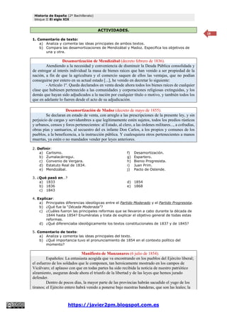 Historia de España (2º Bachillerato)
bloque II El siglo XIX
https://javier2pm.blogspot.com.es
18
ACTIVIDADES.
1. Comentario de texto:
a) Analiza y comenta las ideas principales de ambos textos.
b) Compara las desamortizaciones de Mendizábal y Madoz. Especifica los objetivos de
una y otra.
Desamortización de Mendizábal (decreto febrero de 1836).
Atendiendo a la necesidad y conveniencia de disminuir la Deuda Pública consolidada y
de entregar al interés individual la masa de bienes raíces que han venido a ser propiedad de la
nación, a fin de que la agricultura y el comercio saquen de ellos las ventajas, que no podían
conseguirse por entero en su actual estado [...], he venido en decretar lo siguiente:
- Artículo 1º. Queda declarados en venta desde ahora todos los bienes raíces de cualquier
clase que hubiesen pertenecido a las comunidades y corporaciones religiosas extinguidas, y los
demás que hayan sido adjudicados a la nación por cualquier título o motivo, y también todos los
que en adelante lo fueren desde el acto de su adjudicación.
Desamortización de Madoz (decreto de mayo de 1855).
Se declaran en estado de venta, con arreglo a las prescripciones de la presente ley, y sin
perjuicio de cargas y servidumbres a que legítimamente estén sujetos, todos los predios rústicos
y urbanos, censos y foros pertenecientes: al Estado, al clero, a las órdenes militares..., a cofradías,
obras pías y santuarios, al secuestro del ex infante Don Carlos, a los propios y comunes de los
pueblos, a la beneficencia, a la instrucción pública. Y cualesquiera otros pertenecientes a manos
muertas, ya estén o no mandados vender por leyes anteriores.
2. Definir:
a) Carlismo.
b) Zumalacárregui.
c) Convenio de Vergara.
d) Estatuto Real de 1834.
e) Mendizábal.
f) Desamortización.
g) Espartero.
h) Bienio Progresista.
i) Juan Prim.
j) Pacto de Ostende.
3. ¿Qué pasó en…?
a) 1833
b) 1836
c) 1843
d) 1854
e) 1868
4. Explicar:
a) Principales diferencias ideológicas entre el Partido Moderado y el Partido Progresista.
b) ¿Qué fue la “Década Moderada”?
c) ¿Cuáles fueron las principales reformas que se llevaron a cabo durante la década de
1844 hasta 1854? Enuméralas y trata de explicar el objetivo general de todas estas
reformas.
d) ¿Qué diferenciaba ideológicamente los textos constitucionales de 1837 y de 1845?
5. Comentario de texto:
a) Analiza y comenta las ideas principales del texto.
b) ¿Qué importancia tuvo el pronunciamiento de 1854 en el contexto político del
momento?
Manifiesto de Manzanares (6 julio de 1854).
Españoles: La entusiasta acogida que va encontrando en los pueblos del Ejército liberal;
el esfuerzo de los soldados que le componen, tan heroicamente mostrado en los campos de
Vicálvaro; el aplauso con que en todas partes ha sido recibida la noticia de nuestro patriótico
alzamiento, aseguran desde ahora el triunfo de la libertad y de las leyes que hemos jurado
defender.
Dentro de pocos días, la mayor parte de las provincias habrán sacudido el yugo de los
tiranos; el Ejército entero habrá venido a ponerse bajo nuestras banderas, que son las leales; la
 