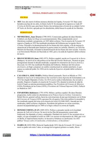 Historia de España (2º Bachillerato)
bloque II El siglo XIX
https://javier2pm.blogspot.com.es
20
FECHAS, PERSONAJES Y CONCEPTOS.
FECHAS
 1833. Este año murió el último monarca absoluto de España, Fernando VII. Dejó como
heredera una hija de tres años, la futura Isabel II. Se encargó de la regencia su viuda Mª
Cristina de Borbón que, para hacer frente a las reclamaciones al trono de su cuñado Carlos
Mª Isidro de Borbón, apoyado por los absolutistas, debió buscar la ayuda de los liberales.
PERSONAJES
 MENDIZÁBAL, Juan Álvarez (1790-1853). Comerciante gaditano de ideas liberales.
Colaboró con Rafael de Riego en su pronunciamiento. Muy comprometido con el
liberalismo exaltado y progresista, en 1823 debió exiliarse. Tras la muerte de Fernando VII
regresó a España en 1835 fue nombrado presidente del Gobierno por la regente María
Cristina. Procedió a la desamortización de los bienes del clero regular, a fin de mejorar la
situación de la Hacienda para financiar la guerra contra los carlistas. Dimitió y en 1836 fue
Ministro de Hacienda, iniciando la desamortización de los bienes del clero secular. Volvería
a ser brevemente Ministro de Hacienda en 1843, pero a la caída de Espartero debió exiliarse
de nuevo.
 BRAVO MURILLO, Juan (1803-1873). Político español, nacido en Fregenal de la Sierra
(Badajoz). Se inició en la vida política en las filas del Partido Moderado. Alcanzó un gran
protagonismo durante la década moderada, ocupando los ministerios de Gracia-Justicia y
Hacienda. En 1851 fue nombrado Presidente del Gobierno. Defensor del liberalismo
doctrinario, en llegó a proponer un cambio constitucional en sentido autoritario, lo que
supuso su caída del poder. En 1854 con la vuelta de Espartero al poder debió exiliarse a
Francia.
 CALATRAVA, JOSE MARÍA. Político liberal extremeño. Nació en Mérida en 1781.
Durante la Guerra de la Independencia fue vocal de la Junta Suprema de Extremadura y en
1812 fue elegido Diputado a Cortes. En 1814 con la vuelta el absolutismo, fue enviado a
presidio. Regresó a España a la muerte de Fernando VII y durante la minoría de edad de
Isabel II logró su máxima preeminencia pública. Fue Presidente del Consejo de Ministros
(1836), Presidente de las Cortes (1839) y Presidente del Tribunal Supremo (1841). Falleció
en Madrid en 1847.
 ESPARTERO, Baldomero (1793-1879). Militar y político español. De ideas liberales
progresistas, luchó contra los absolutistas en la Primera Guerra Carlista. Convenció a
Rafael Maroto, general carlista, hacia las conversaciones de paz que terminaron con la firma
del Convenio de Vergara (1839), que puso fin a la guerra. Este éxito político le encumbró y
fue nombrado regente del reino en la minoría de Isabel II (1840-1843). Atacado por los
moderados, debió exiliarse a Inglaterra. Presidente del gobierno en varias ocasiones,
alcanzó tal popularidad que en 1869 se le llegó a ofrecer la corona de España.
 DONOSO CORTES, JUAN (1809-1853). Político y pensador nacido en la localidad
pacense de Valle de la Serena. Se movió en las filas del pensamiento conservador
tradicional, fue diputado a Cortes y embajador. Partidario de Isabel II, fue secretario de su
madre, a la que acompañó al exilio en 1840. Los sucesos revolucionarios de 1868, que vivió
en Berlín, le impresionaron mucho y le llevaron a fortalecer su catolicismo. En 1851
publicó “Ensayo sobre el Catolicismo, el Liberalismo y el Socialismo”.
 ISABEL II (1830-1904). Reina de España desde 1833, hija de Fernando VII. Como al
morir su padre solo tenía 3 años, se encargó de la regencia primero su madre, María
 