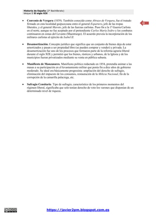 Historia de España (2º Bachillerato)
bloque II El siglo XIX
https://javier2pm.blogspot.com.es
22
 Convenio de Vergara (1839). También conocido como Abrazo de Vergara, fue el tratado
firmado en esta localidad guipuzcoana entre el general Espartero, jefe de las tropas
liberales, y el general Maroto, jefe de las fuerzas carlistas. Puso fin a la 1ª Guerra Carlista
en el norte, aunque no fue aceptado por el pretendiente Carlos María Isidro y los combates
continuaron en zonas del Levante (Maestrazgo). El acuerdo preveía la incorporación de los
militares carlistas al ejército de Isabel II.
 Desamortización. Concepto jurídico que significa que un conjunto de bienes deja de estar
amortizados y pasan a ser propiedad libre (se pueden comprar y vender) y privada. La
desamortización fue uno de los procesos que formaron parte de la reforma agraria liberal
durante el siglo XIX y permitió que los bienes, rústicos y urbanos, de la Iglesia y de los
municipios fueran privatizados mediante su venta en pública subasta.
 Manifiesto de Manzanares. Manifiesto político redactado en 1854, pretendía animar a las
masas a su participación en el levantamiento militar que ponía fin a diez años de gobierno
moderado. Su ideal era básicamente progresista: ampliación del derecho de sufragio,
eliminación del impuesto de los consumos, restauración de la Milicia Nacional, fin de la
corrupción de la camarilla palaciega, etc.
 Sufragio Censitario. Tipo de sufragio, característico de los primeros momentos del
régimen liberal, significaba que solo tenían derecho de voto los varones que disponían de un
determinado nivel de riqueza.
 