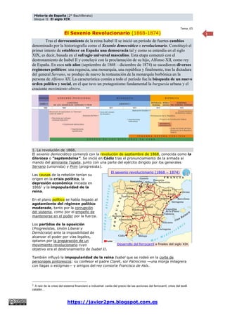 Historia de España (2º Bachillerato)
bloque II: El siglo XIX.
https://javier2pm.blogspot.com.es
1
Tema_05
El Sexenio Revolucionario (1868-1874)
Tras el derrocamiento de la reina Isabel II se inició un periodo de fuertes cambios
denominado por la historiografía como el Sexenio democrático o revolucionario. Constituyó el
primer intento de establecer en España una democracia tal y como se entendía en el siglo
XIX, es decir, basada en el sufragio universal masculino. Esta etapa comenzó con el
destronamiento de Isabel II y concluyó con la proclamación de su hijo, Alfonso XII, como rey
de España. En esos seis años (septiembre de 1868 – diciembre de 1874) se sucedieron diversos
regímenes políticos: una regencia, una monarquía, una república y finalmente, tras la dictadura
del general Serrano, se produjo de nuevo la restauración de la monarquía borbónica en la
persona de Alfonso XII. La característica común a todo el período fue la búsqueda de un nuevo
orden político y social, en el que tuvo un protagonismo fundamental la burguesía urbana y el
creciente movimiento obrero.
1. La revolución de 1868.
El sexenio democrático comenzó con la revolución de septiembre de 1868, conocida como la
Gloriosa o “septembrina”. Se inició en Cádiz tras el pronunciamiento de la armada al
mando del almirante Topete, junto con una parte del ejército dirigido por los generales
Serrano (unionista) y Prim (progresista).
Las causas de la rebelión tenían su
origen en la crisis política, la
depresión económica iniciada en
18661
y la impopularidad de la
reina.
En el plano político se había llegado al
agotamiento del régimen político
moderado, tanto por la corrupción
del sistema, como por el empeño de
mantenerse en el poder por la fuerza.
Los partidos de la oposición
(Progresistas, Unión Liberal y
Demócrata) ante la imposibilidad de
alcanzar el poder por vías legales,
optaron por la preparación de un
movimiento revolucionario cuyo
objetivo era el destronamiento de Isabel II.
También influyó la impopularidad de la reina Isabel que se rodeó en la corte de
personajes pintorescos: su confesor el padre Claret, sor Patrocinio —una monja milagrera
con llagas o estigmas— y amigos del rey consorte Francisco de Asís.
1
A raíz de la crisis del sistema financiero e industrial: caída del precio de las acciones del ferrocarril, crisis del textil
catalán…
Desarrollo del ferrocarril a finales del siglo XIX.
El sexenio revolucionario (1868 – 1874)
 