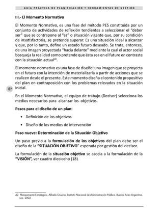 102
G U Í A P R Á C T I C A D E P L A N I F I C A C I Ó N Y H E R R A M I E N T A S D E G E S T I Ó N
III.- El Momento Normativo
El Momento Normativo, es una fase del método PES constituida por un
conjunto de actividades de reflexión tendientes a seleccionar el “deber
ser” que se contrapone al “es” o situación vigente que, por su condición
de insatisfactoria, se pretende superar. Es una situación ideal a alcanzar
y que, por lo tanto, define un estado futuro deseado. Se trata, entonces,
de una imagen proyectada “hacia delante” mediante la cual el actor social
bosqueja la realidad como pretende que ésta sea en el futuro en contraste
con la situación actual40
.
El momento normativo es una fase de diseño: una imagen que se proyecta
en el futuro con la intención de materializarla a partir de acciones que se
realicen desde el presente. Este momento diseña el contenido propositivo
del plan en contraposición con los problemas relevados en la situación
inicial.
En el Momento Normativo, el equipo de trabajo (Decisor) selecciona los
medios necesarios para alcanzar los objetivos.
Pasos para el diseño de un plan:
•	 Definición de los objetivos
•	 Diseño de los medios de intervención
Paso nueve: Determinación de la Situación Objetivo
Un paso previo a la formulación de los objetivos del plan debe ser el
diseño de la “SITUACIÓN OBJETIVO” esperada por gestión del decisor.
La formulación de la situación objetivo se asocia a la formulación de la
“VISIÓN”, ver cuadro dieciocho (18).
40	 Planeamiento Estratégico, Alfredo Ossorio, Instituto Nacional de Administración Pública, Buenos Aires Argentina,
nov. 2002
 