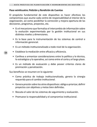 124
G U Í A P R Á C T I C A D E P L A N I F I C A C I Ó N Y H E R R A M I E N T A S D E G E S T I Ó N
Paso veinticuatro: Petición y Rendición de Cuentas
El propósito fundamental de este dispositivo es hacer efectivos los
compromisos que asume cada centro de responsabilidad al interior de la
organización, así como posibilitar la corrección y mejora oportuna de las
decisiones, programas, proyectos, etc.
•	 Es el mecanismo que formaliza el intercambio de información sobre
la evolución experimentada por la gestión institucional en sus
distintos niveles y dimensiones.
•	 Es la base para la instrumentación de los sistemas de control e
información gerencial.
•	 Es un método institucionalizado a todo nivel de la organización.
•	 Establece la mediación entre eficacia y eficiencia.
•	 Conlleva a armonizar consideraciones entre lo político y lo técnico,
lo estratégico y lo operativo, así como entre el corto y el largo plazo.
•	 Es un método de evaluación y debe poseer criterios claros de
premiación y penalización.
Sus beneficios se resumen en lo siguiente:
•	 Como práctica de trabajo institucionalizada, genera la sinergia
requerida para el cambio institucional.
•	 Genera presión sobre los otros dispositivos: obliga a priorizar, definir
proyectos con objetivos y metas bien definidas.
•	 Rescata el valor de los sistemas de seguimiento y evaluación.
•	 Promueve la responsabilidad y el compromiso institucional.
 