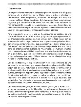 12
G U Í A P R Á C T I C A D E P L A N I F I C A C I Ó N Y H E R R A M I E N T A S D E G E S T I Ó N
I.- Introducción
Las organizaciones o empresas del sector privado, tienden a la búsqueda
constante de la eficiencia; en su lógica, está el evitar y eliminar el
“desperdicio”. Este desperdicio, traducido en tiempo mal utilizado,
recursos mal invertidos o estrategias defectuosas, conlleva consecuencias
negativas que decrementan la productividad y afectan su rentabilidad.
Por consiguiente, cuando las organizaciones generan desperdicio, es
sinónimo de que navegan sin rumbo, algo que lamentablemente es más
usual en las organizaciones en las organizaciones públicas.
Para comprender porque el uso de herramientas de gestión, es una
práctica habitual en el sector privado y algo escaso y poco practicado en
las organizaciones públicas, se debe calibrar con certeza cuales son los
intereses de ambas organizaciones. Las organizaciones privadas tienen
como fin supremo: “maximizar sus ganancias”; por tanto, procuran ser
“eficientes” para no perecer ante la voraz competencia. Por otra parte,
para las organizaciones públicas, la “maximización” involucra muchas
más cosas que la rentabilidad económica, sus objetivos están centrados
en la ciudadanía, que son en definitiva el beneficiario natural. ¿Porque
entonces las organizaciones públicas son tan reacias a la optimización y
mejora constante de sus prácticas?
Uno de los factores, es la poca utilización y/o desconocimiento de una
variedad de herramientas que hoy en día están ampliamente difundidas,
según sea el caso, naturaleza o circunstancia. Para la formulación e
implementación de estrategias en procura de la excelencia en la gestión
pública, como punto de partida, toda organización debe conocer su estado
de situación, vale decir, conocer en todos sus niveles, las condiciones
“objetivas” del ambiente interno y externo en el cual desarrolla sus
actividades. Para tal efecto, el mecanismo más adecuado, es la realización
del denominado “DIAGNÓSTICO INSTITUCIONAL”.
Una herramienta muy útil, de manejo sencillo y eficaz, es la matriz FODA;
la misma, está cada vez más difundida y su aplicación se da con mucha
eficacia en diferentes organizaciones y entornos, aspecto que nos muestra
su polifuncionalidad y multipropósito para realizar procesos de análisis
situacional en las organizaciones.
 