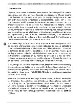130
G U Í A P R Á C T I C A D E P L A N I F I C A C I Ó N Y H E R R A M I E N T A S D E G E S T I Ó N
I.- Introducción
Diversas instituciones nacionales y extranjeras, formulan periódicamente
sus planes; para ello, las metodologías empleadas, no difieren mucho
unas de otras; no obstante, estas guías de trabajo en algunas ocasiones
son extremadamente ampulosas y desagregadas, razón por la cual
disminuyen su sentido práctico. La presente guía, tiene una estructura que
procura incorporar sólo los aspectos más necesarios para hacerla sencilla
y manejable. Para conseguir este propósito, se han revisado diversos
textos, entre los cuales vale la pena mencionar algunos trabajos valiosos
y de gran calidad, desarrollados por instituciones como el Centro Nacional
de Capacitación (CENCAP) de la Contraloría General, la ex Prefectura
del Departamento de La Paz y la Secretaría Nacional de Planificación y
Desarrollo del hermano país Ecuador, entre otros.
El Plan Estratégico Institucional (PEI), es un instrumento de planificación
de mediano y largo plazo que debe ser elaborado de manera obligatoria
por todas las entidades de la administración pública; el mismo, contempla
la definición de los objetivos estratégicos y los programas a realizar para
su logro, sujetos a la disponibilidad de recursos, a las competencias
institucionales asignadas en su norma de creación y a los objetivos,
políticas, programas y proyectos establecidos en el Plan de Desarrollo, y
en los Planes Sectoriales de Desarrollo, en sus distintos niveles.
El PEI, integra los sistemas de planificación, programación de inversiones y
de operaciones, posibilitando la concreción de las políticas públicas. Es un
instrumento de gestión, articulador entre la planificación del desarrollo
de mediano y largo plazo (PND, PDDES, PDMs) y la planificación operativa
de corto plazo (POA).
Mediante la Planificación Estratégica Institucional, se busca establecer
los principales lineamientos para el mediano y largo plazo y su relación
con el Programa de Operaciones (POA), constituyendo de esta manera,
un aporte valioso a la gestión por resultados. La Planificación Estratégica
Institucional integra los sistemas de planificación, programación de
inversiones y de operaciones, posibilitando la concreción de las políticas
públicas.
 