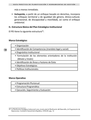 138
G U Í A P R Á C T I C A D E P L A N I F I C A C I Ó N Y H E R R A M I E N T A S D E G E S T I Ó N
más o menos inmediato.
•	 Incluyente, a partir de un enfoque basado en derechos, incorpora
los enfoques territorial y de igualdad (de género, étnico-cultural,
generacional, de discapacidad y movilidad), así como el enfoque
ambiental.
II.- Estructura Básica del Plan Estratégico Institucional
El PEI tiene la siguiente estructura59
:
Marco Estratégico:
• Organización
• Identificación de Competencias (mandato legal y social)
• Diagnóstico Institucional
• Formulación de los elementos orientadores de la institución
(Misión y Visión)
• Identificación de Áreas y Factores de Éxito
• Objetivos Estratégicos
• Políticas Institucionales
Marco Operativo
• Programación Plurianual
• Estructura Programática
• Ejecución, Seguimiento y Evaluación
59 La Planificación Estratégica Institucional como vínculo entre la Planificación del Desarrollo y la Programación de
Operaciones, Contraloría General de la República, CENCAP, pág. 16
 