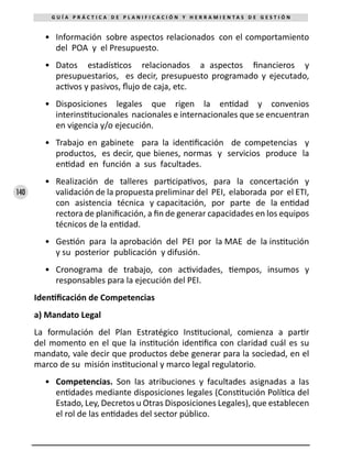 140
G U Í A P R Á C T I C A D E P L A N I F I C A C I Ó N Y H E R R A M I E N T A S D E G E S T I Ó N
•	 Información sobre aspectos relacionados con el comportamiento
del POA y el Presupuesto.
•	 Datos estadísticos relacionados a aspectos financieros y
presupuestarios, es decir, presupuesto programado y ejecutado,
activos y pasivos, flujo de caja, etc.
•	 Disposiciones legales que rigen la entidad y convenios
interinstitucionales nacionales e internacionales que se encuentran
en vigencia y/o ejecución.
•	 Trabajo en gabinete para la identificación de competencias y
productos, es decir, que bienes, normas y servicios produce la
entidad en función a sus facultades.
•	 Realización de talleres participativos, para la concertación y
validación de la propuesta preliminar del PEI, elaborada por el ETI,
con asistencia técnica y capacitación, por parte de la entidad
rectora de planificación, a fin de generar capacidades en los equipos
técnicos de la entidad.
•	 Gestión para la aprobación del PEI por la MAE de la institución
y su posterior publicación y difusión.
•	 Cronograma de trabajo, con actividades, tiempos, insumos y
responsables para la ejecución del PEI.
Identificación de Competencias
a) Mandato Legal
La formulación del Plan Estratégico Institucional, comienza a partir
del momento en el que la institución identifica con claridad cuál es su
mandato, vale decir que productos debe generar para la sociedad, en el
marco de su misión institucional y marco legal regulatorio.
•	 Competencias. Son las atribuciones y facultades asignadas a las
entidades mediante disposiciones legales (Constitución Política del
Estado, Ley, Decretos u Otras Disposiciones Legales), que establecen
el rol de las entidades del sector público.
 