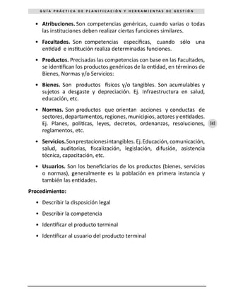 141
G U Í A P R Á C T I C A D E P L A N I F I C A C I Ó N Y H E R R A M I E N T A S D E G E S T I Ó N
•	 Atribuciones. Son competencias genéricas, cuando varias o todas
las instituciones deben realizar ciertas funciones similares.
•	 Facultades. Son competencias específicas, cuando sólo una
entidad e institución realiza determinadas funciones.
•	 Productos. Precisadas las competencias con base en las Facultades,
se identifican los productos genéricos de la entidad, en términos de
Bienes, Normas y/o Servicios:
•	 Bienes. Son productos físicos y/o tangibles. Son acumulables y
sujetos a desgaste y depreciación. Ej. Infraestructura en salud,
educación, etc.
•	 Normas. Son productos que orientan acciones y conductas de
sectores, departamentos, regiones, municipios, actores y entidades.
Ej. Planes, políticas, leyes, decretos, ordenanzas, resoluciones,
reglamentos, etc.
•	 Servicios.Sonprestacionesintangibles. Ej.Educación, comunicación,
salud, auditorias, fiscalización, legislación, difusión, asistencia
técnica, capacitación, etc.
•	 Usuarios. Son los beneficiarios de los productos (bienes, servicios
o normas), generalmente es la población en primera instancia y
también las entidades.
Procedimiento:
•	 Describir la disposición legal
•	 Describir la competencia
•	 Identificar el producto terminal
•	 Identificar al usuario del producto terminal
 